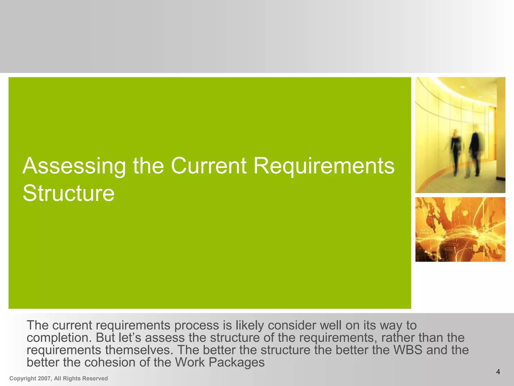 Copyright 2007, All Rights Reserved
4
Assessing the Current Requirements
Structure
The current requirements process is likely consider well on its way to
completion. But let’s assess the structure of the requirements, rather than the
requirements themselves. The better the structure the better the WBS and the
better the cohesion of the Work Packages
 