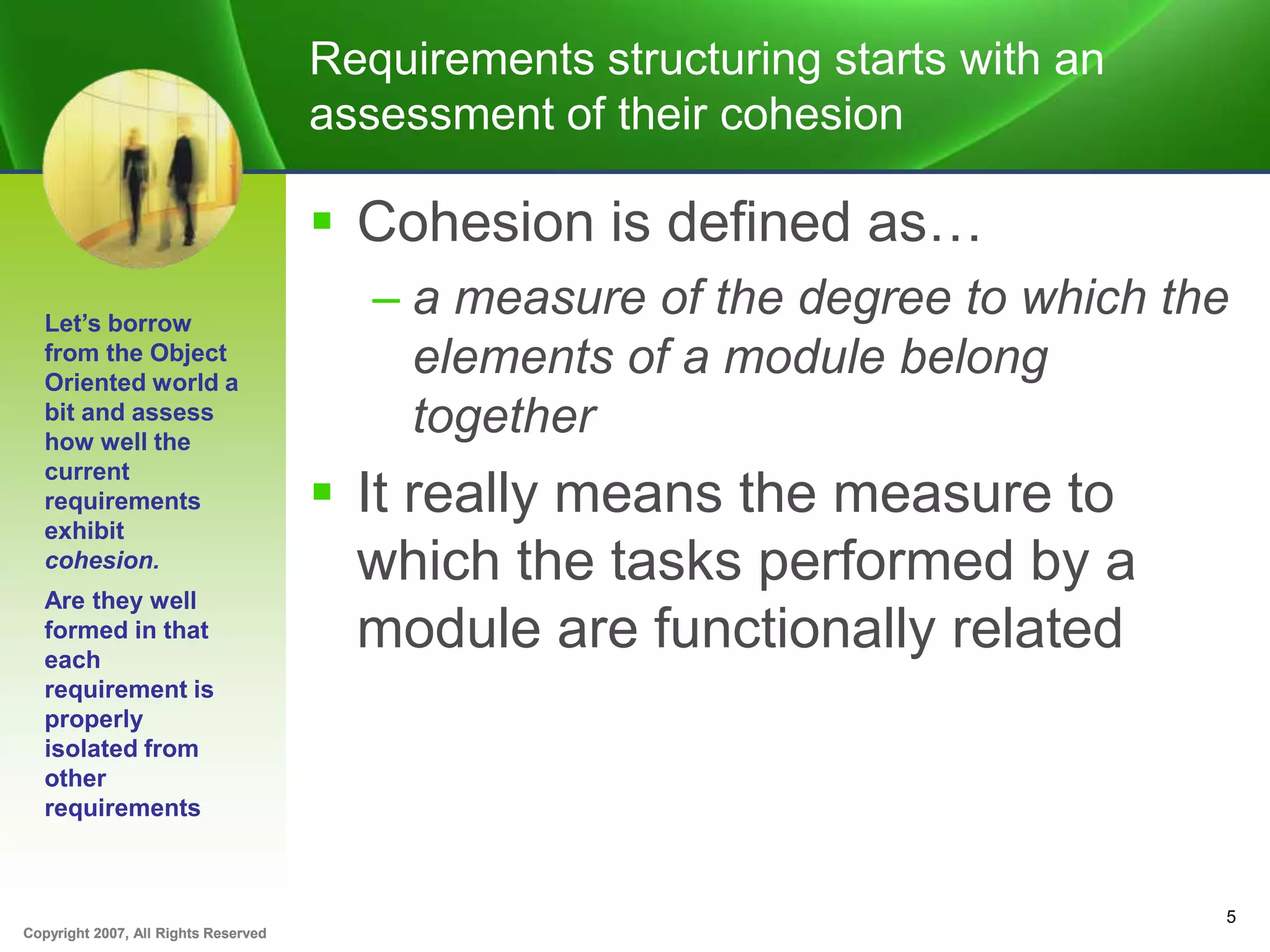 Copyright 2007, All Rights ReservedCopyright 2007, All Rights Reserved
Requirements structuring starts with an
assessment of their cohesion
 Cohesion is defined as…
– a measure of the degree to which the
elements of a module belong
together
 It really means the measure to
which the tasks performed by a
module are functionally related
5
Let’s borrow
from the Object
Oriented world a
bit and assess
how well the
current
requirements
exhibit
cohesion.
Are they well
formed in that
each
requirement is
properly
isolated from
other
requirements
 