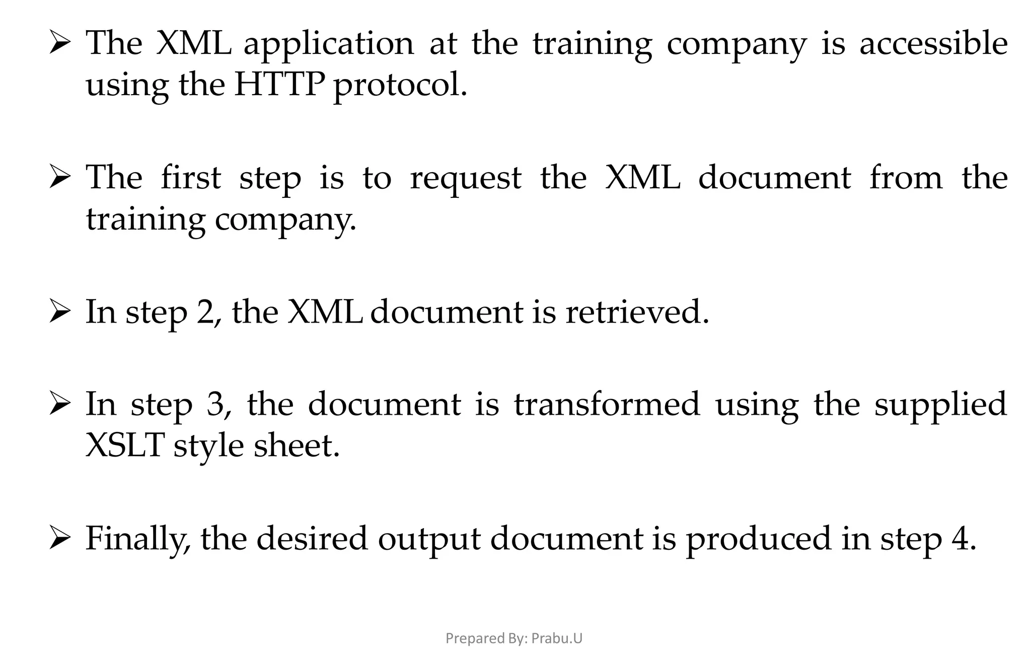 Prepared By: Prabu.U
 The XML application at the training company is accessible
using the HTTP protocol.
 The first step is to request the XML document from the
training company.
 In step 2, the XML document is retrieved.
 In step 3, the document is transformed using the supplied
XSLT style sheet.
 Finally, the desired output document is produced in step 4.
 