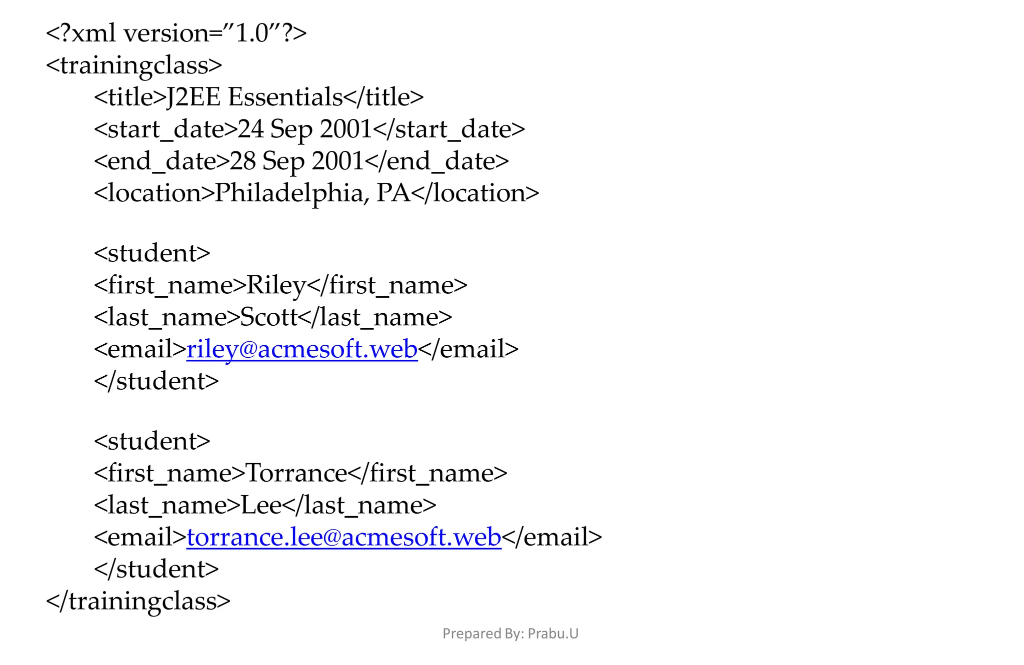 Prepared By: Prabu.U
<?xml version=”1.0”?>
<trainingclass>
<title>J2EE Essentials</title>
<start_date>24 Sep 2001</start_date>
<end_date>28 Sep 2001</end_date>
<location>Philadelphia, PA</location>
<student>
<first_name>Riley</first_name>
<last_name>Scott</last_name>
<email>riley@acmesoft.web</email>
</student>
<student>
<first_name>Torrance</first_name>
<last_name>Lee</last_name>
<email>torrance.lee@acmesoft.web</email>
</student>
</trainingclass>
 