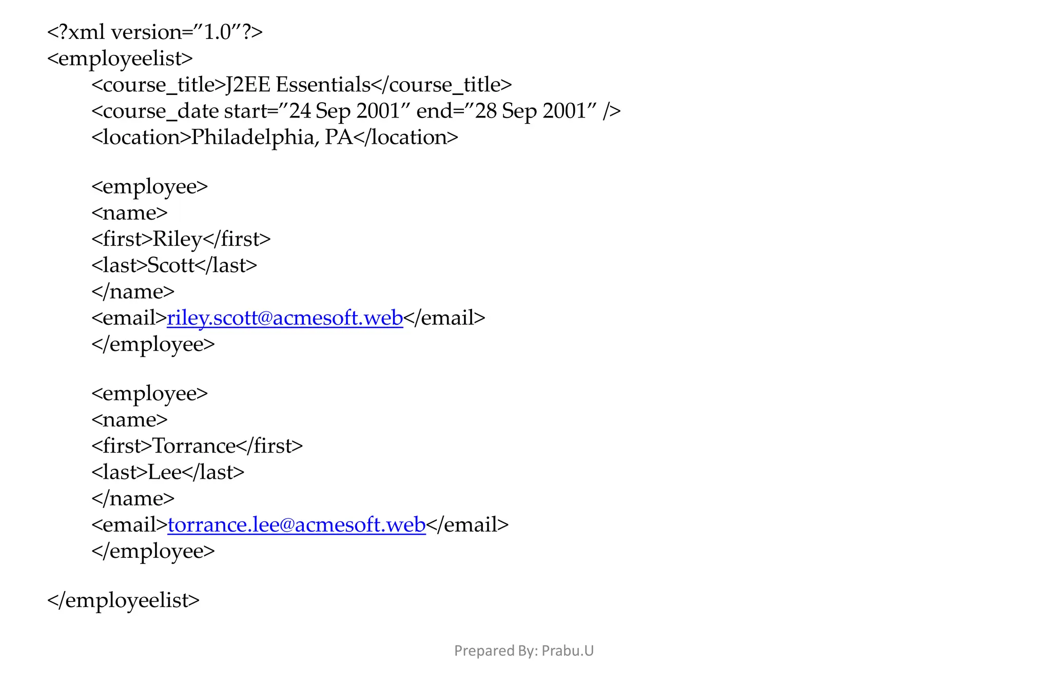Prepared By: Prabu.U
<?xml version=”1.0”?>
<employeelist>
<course_title>J2EE Essentials</course_title>
<course_date start=”24 Sep 2001” end=”28 Sep 2001” />
<location>Philadelphia, PA</location>
<employee>
<name>
<first>Riley</first>
<last>Scott</last>
</name>
<email>riley.scott@acmesoft.web</email>
</employee>
<employee>
<name>
<first>Torrance</first>
<last>Lee</last>
</name>
<email>torrance.lee@acmesoft.web</email>
</employee>
</employeelist>
 