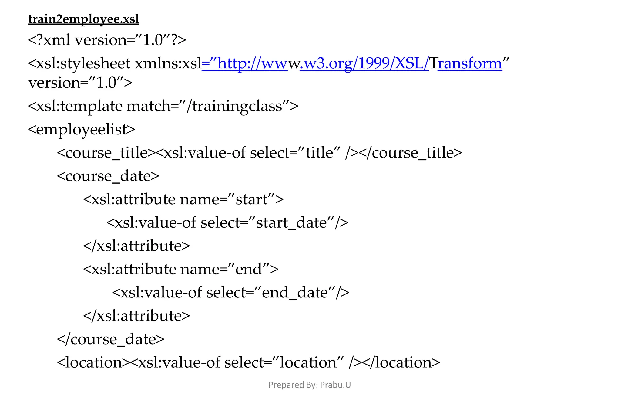 Prepared By: Prabu.U
train2employee.xsl
<?xml version=”1.0”?>
<xsl:stylesheet xmlns:xsl=”http://www.w3.org/1999/XSL/Transform”
version=”1.0”>
<xsl:template match=”/trainingclass”>
<employeelist>
<course_title><xsl:value-of select=”title” /></course_title>
<course_date>
<xsl:attribute name=”start”>
<xsl:value-of select=”start_date”/>
</xsl:attribute>
<xsl:attribute name=”end”>
<xsl:value-of select=”end_date”/>
</xsl:attribute>
</course_date>
<location><xsl:value-of select=”location” /></location>
 