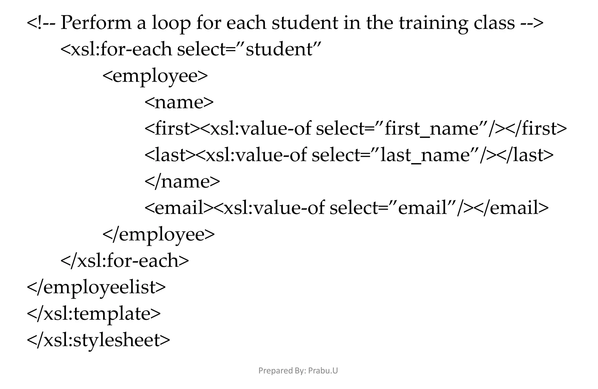 Prepared By: Prabu.U
<!-- Perform a loop for each student in the training class -->
<xsl:for-each select=”student”
<employee>
<name>
<first><xsl:value-of select=”first_name”/></first>
<last><xsl:value-of select=”last_name”/></last>
</name>
<email><xsl:value-of select=”email”/></email>
</employee>
</xsl:for-each>
</employeelist>
</xsl:template>
</xsl:stylesheet>
 