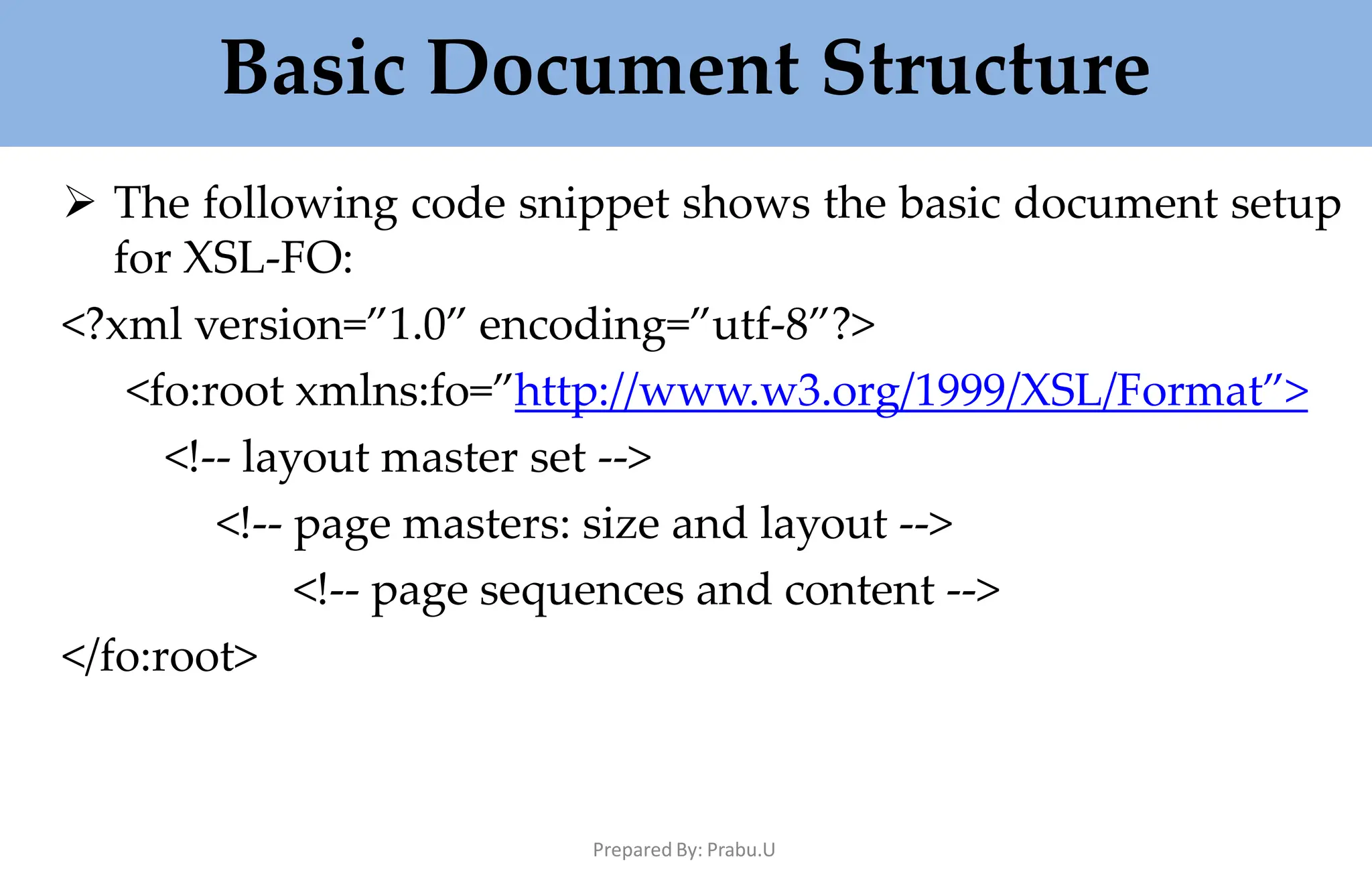 Basic Document Structure
Prepared By: Prabu.U
 The following code snippet shows the basic document setup
for XSL-FO:
<?xml version=”1.0” encoding=”utf-8”?>
<fo:root xmlns:fo=”http://www.w3.org/1999/XSL/Format”>
<!-- layout master set -->
<!-- page masters: size and layout -->
<!-- page sequences and content -->
</fo:root>
 