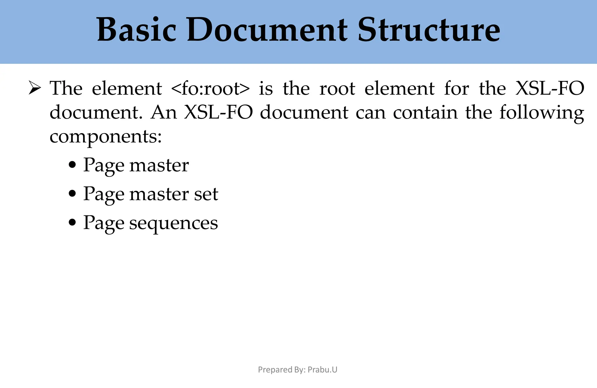 Basic Document Structure
Prepared By: Prabu.U
 The element <fo:root> is the root element for the XSL-FO
document. An XSL-FO document can contain the following
components:
• Page master
• Page master set
• Page sequences
 