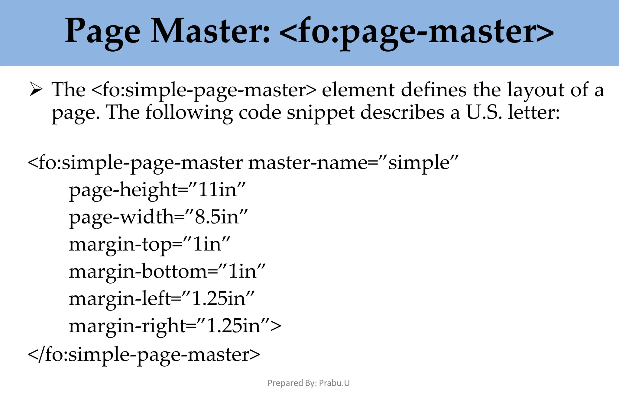 Page Master: <fo:page-master>
Prepared By: Prabu.U
 The <fo:simple-page-master> element defines the layout of a
page. The following code snippet describes a U.S. letter:
<fo:simple-page-master master-name=”simple”
page-height=”11in”
page-width=”8.5in”
margin-top=”1in”
margin-bottom=”1in”
margin-left=”1.25in”
margin-right=”1.25in”>
</fo:simple-page-master>
 