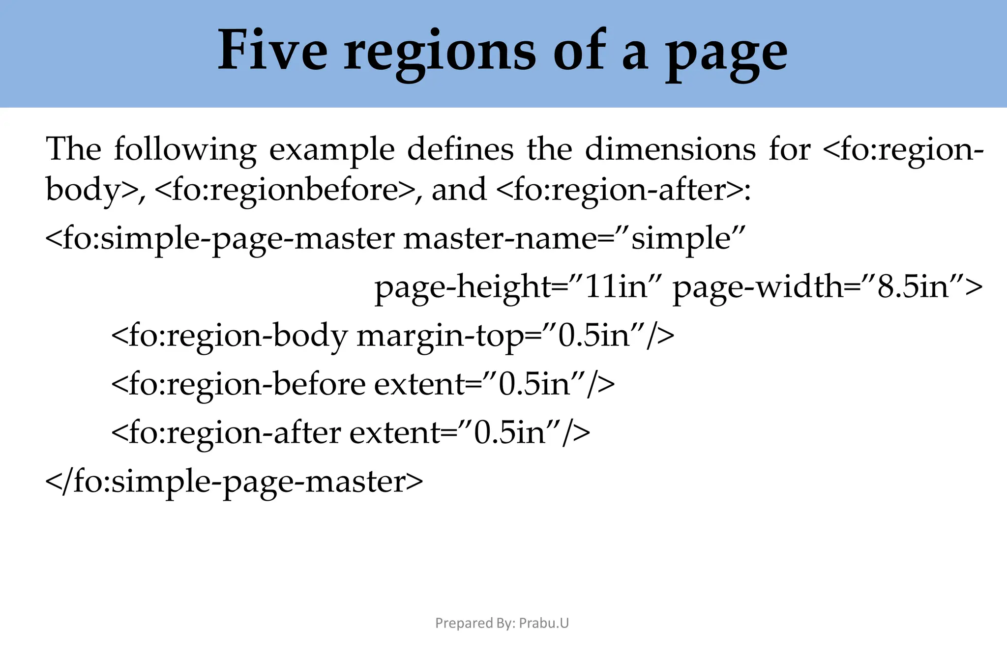 Five regions of a page
Prepared By: Prabu.U
The following example defines the dimensions for <fo:region-
body>, <fo:regionbefore>, and <fo:region-after>:
<fo:simple-page-master master-name=”simple”
page-height=”11in” page-width=”8.5in”>
<fo:region-body margin-top=”0.5in”/>
<fo:region-before extent=”0.5in”/>
<fo:region-after extent=”0.5in”/>
</fo:simple-page-master>
 