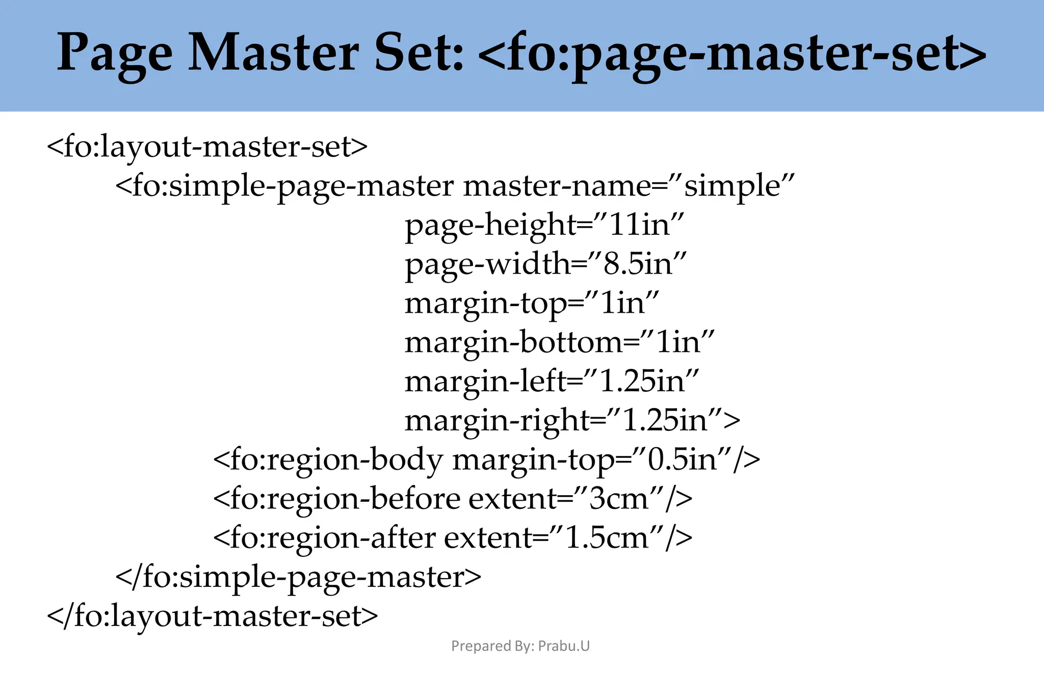 Page Master Set: <fo:page-master-set>
Prepared By: Prabu.U
<fo:layout-master-set>
<fo:simple-page-master master-name=”simple”
page-height=”11in”
page-width=”8.5in”
margin-top=”1in”
margin-bottom=”1in”
margin-left=”1.25in”
margin-right=”1.25in”>
<fo:region-body margin-top=”0.5in”/>
<fo:region-before extent=”3cm”/>
<fo:region-after extent=”1.5cm”/>
</fo:simple-page-master>
</fo:layout-master-set>
 