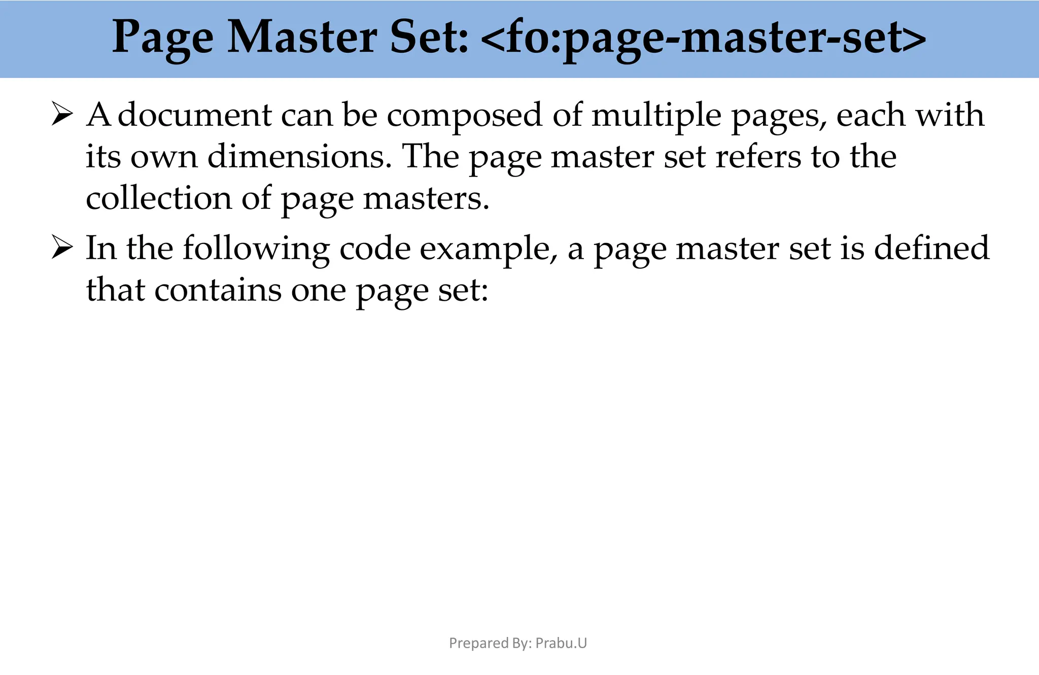 Page Master Set: <fo:page-master-set>
Prepared By: Prabu.U
 Adocument can be composed of multiple pages, each with
its own dimensions. The page master set refers to the
collection of page masters.
 In the following code example, a page master set is defined
that contains one page set:
 