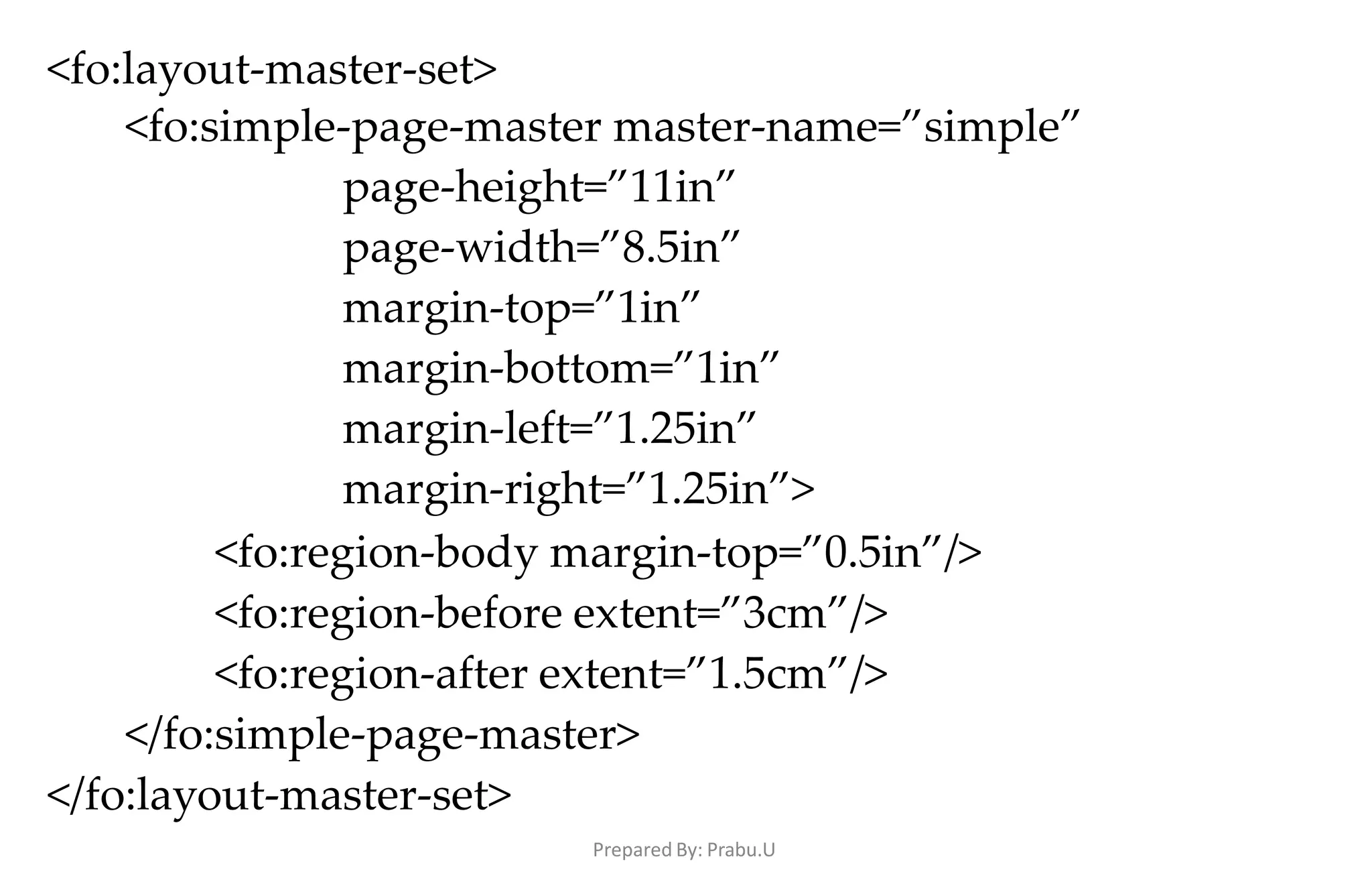 Prepared By: Prabu.U
<fo:layout-master-set>
<fo:simple-page-master master-name=”simple”
page-height=”11in”
page-width=”8.5in”
margin-top=”1in”
margin-bottom=”1in”
margin-left=”1.25in”
margin-right=”1.25in”>
<fo:region-body margin-top=”0.5in”/>
<fo:region-before extent=”3cm”/>
<fo:region-after extent=”1.5cm”/>
</fo:simple-page-master>
</fo:layout-master-set>
 