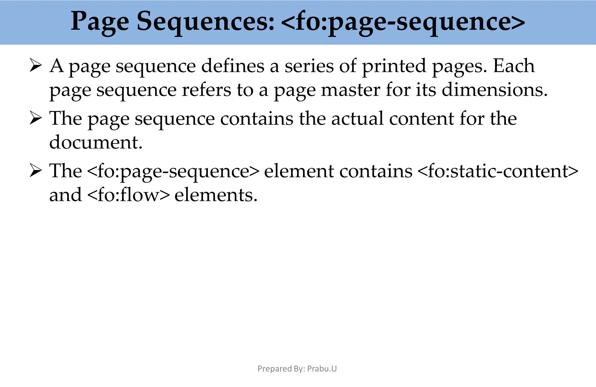 Page Sequences: <fo:page-sequence>
Prepared By: Prabu.U
 A page sequence defines a series of printed pages. Each
page sequence refers to a page master for its dimensions.
 The page sequence contains the actual content for the
document.
 The <fo:page-sequence> element contains <fo:static-content>
and <fo:flow> elements.
 