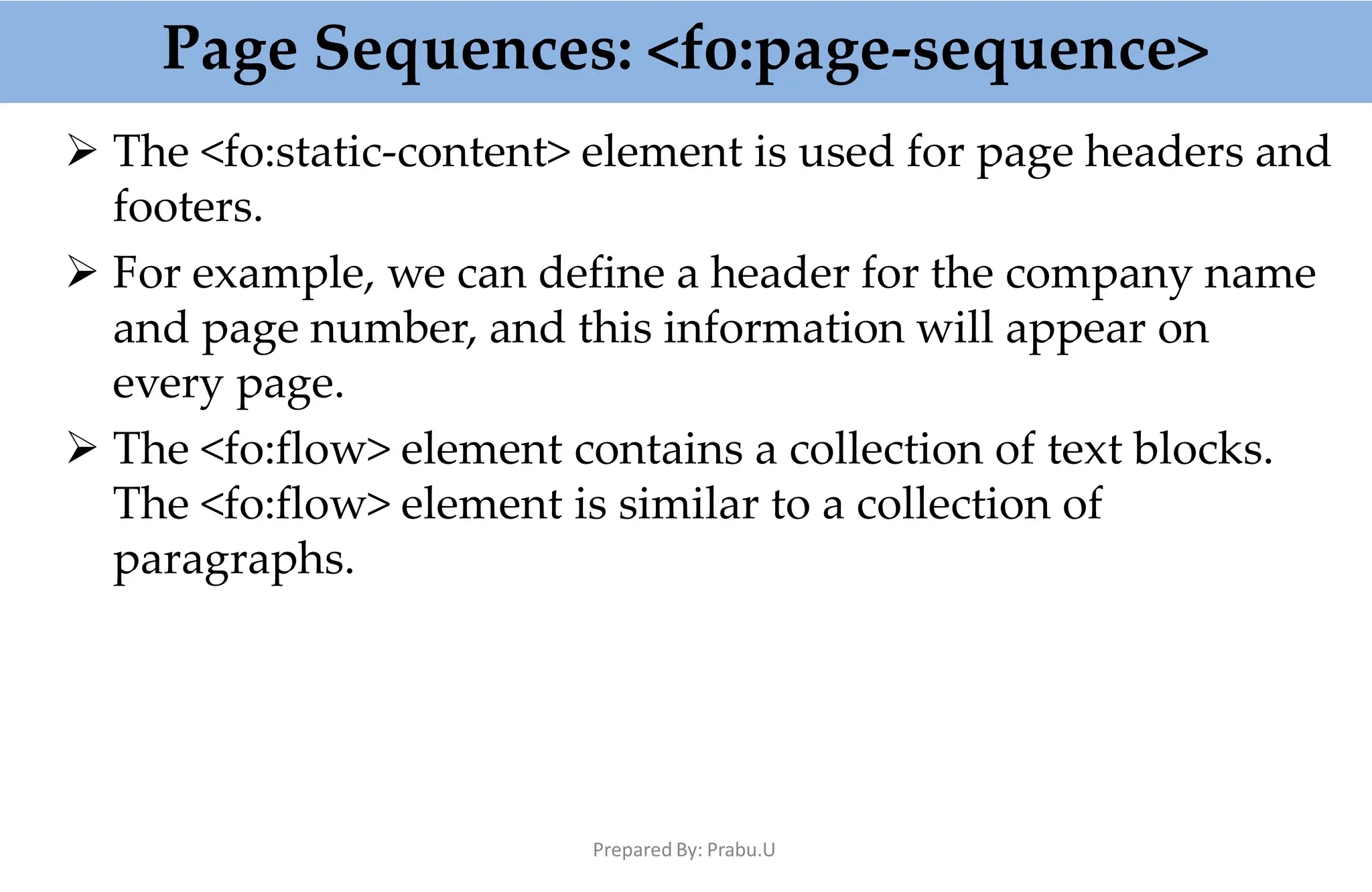 Page Sequences: <fo:page-sequence>
Prepared By: Prabu.U
 The <fo:static-content> element is used for page headers and
footers.
 For example, we can define a header for the company name
and page number, and this information will appear on
every page.
 The <fo:flow> element contains a collection of text blocks.
The <fo:flow> element is similar to a collection of
paragraphs.
 