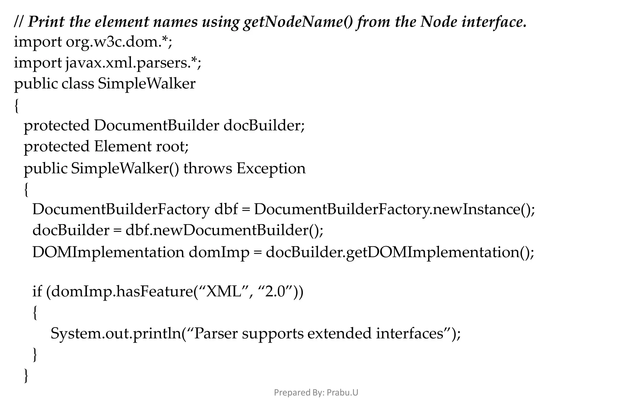 Prepared By: Prabu.U
// Print the element names using getNodeName() from the Node interface.
import org.w3c.dom.*;
import javax.xml.parsers.*;
public class SimpleWalker
{
protected DocumentBuilder docBuilder;
protected Element root;
public SimpleWalker() throws Exception
{
DocumentBuilderFactory dbf = DocumentBuilderFactory.newInstance();
docBuilder = dbf.newDocumentBuilder();
DOMImplementation domImp = docBuilder.getDOMImplementation();
if (domImp.hasFeature(“XML”, “2.0”))
{
System.out.println(“Parser supports extended interfaces”);
}
}
 