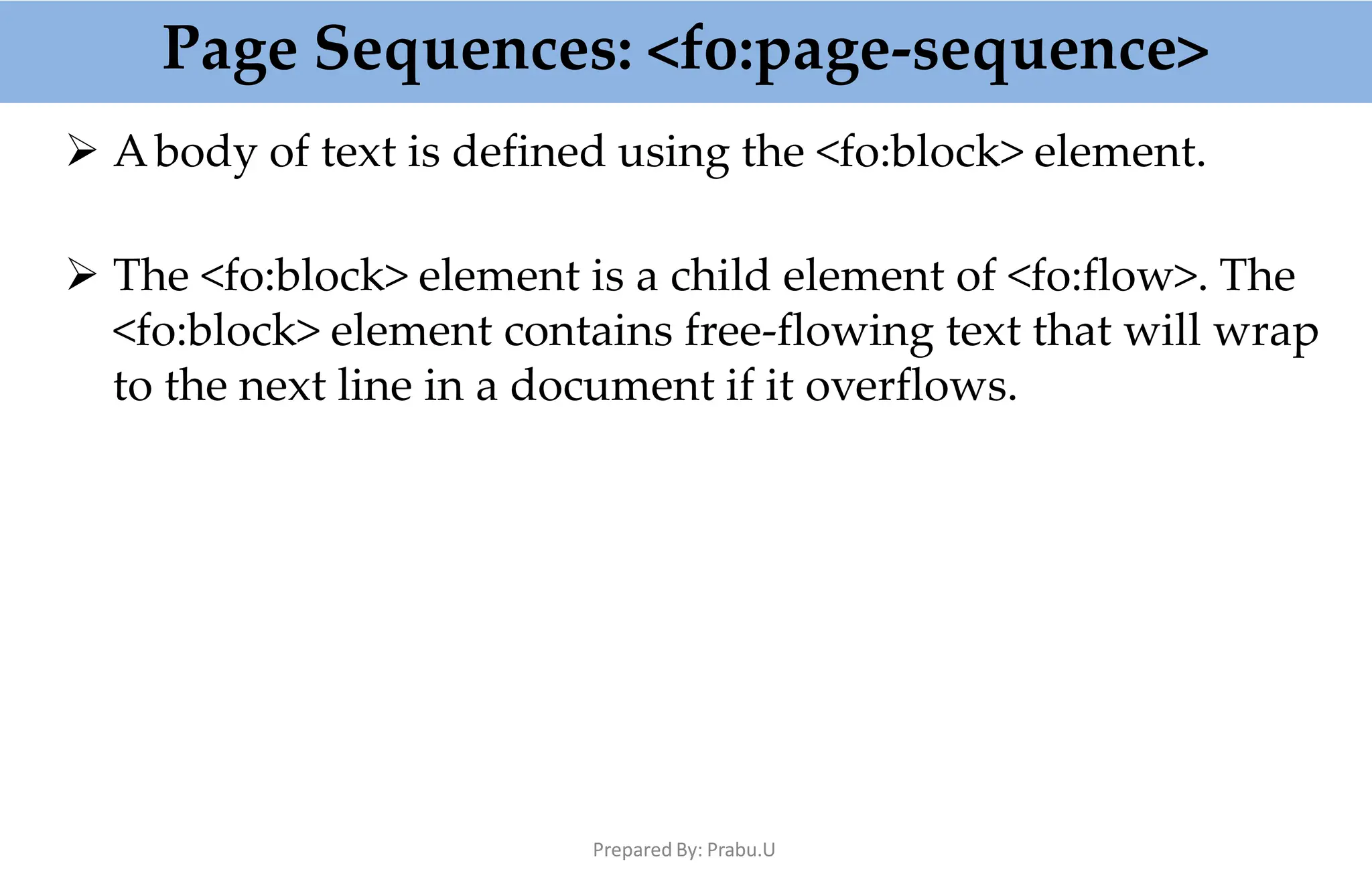 Page Sequences: <fo:page-sequence>
Prepared By: Prabu.U
 Abody of text is defined using the <fo:block> element.
 The <fo:block> element is a child element of <fo:flow>. The
<fo:block> element contains free-flowing text that will wrap
to the next line in a document if it overflows.
 