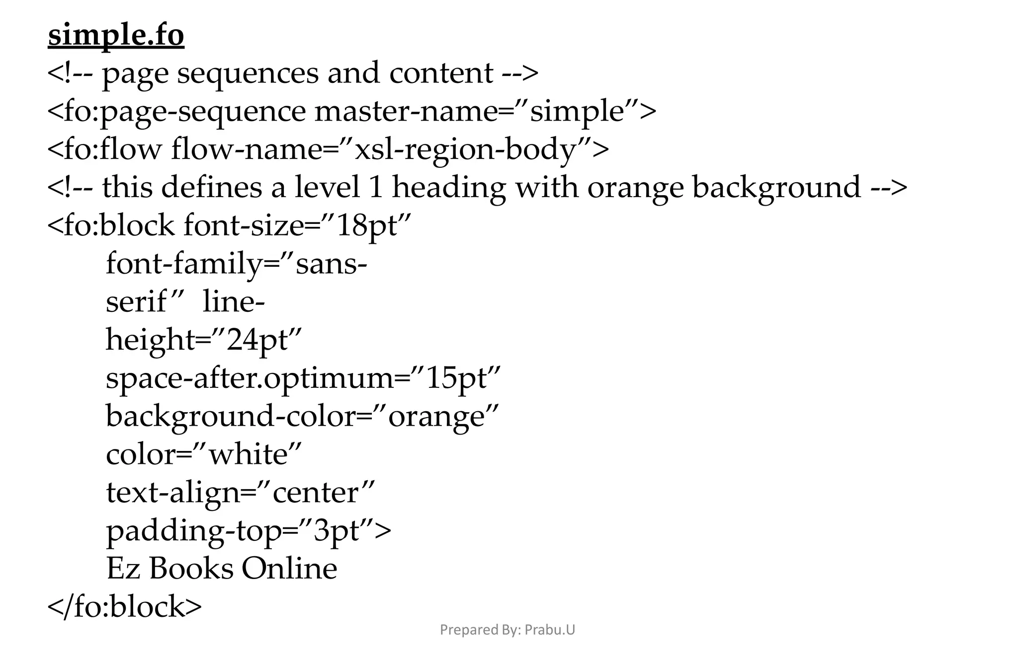 Prepared By: Prabu.U
simple.fo
<!-- page sequences and content -->
<fo:page-sequence master-name=”simple”>
<fo:flow flow-name=”xsl-region-body”>
<!-- this defines a level 1 heading with orange background -->
<fo:block font-size=”18pt”
font-family=”sans-
serif” line-
height=”24pt”
space-after.optimum=”15pt”
background-color=”orange”
color=”white”
text-align=”center”
padding-top=”3pt”>
Ez Books Online
</fo:block>
 