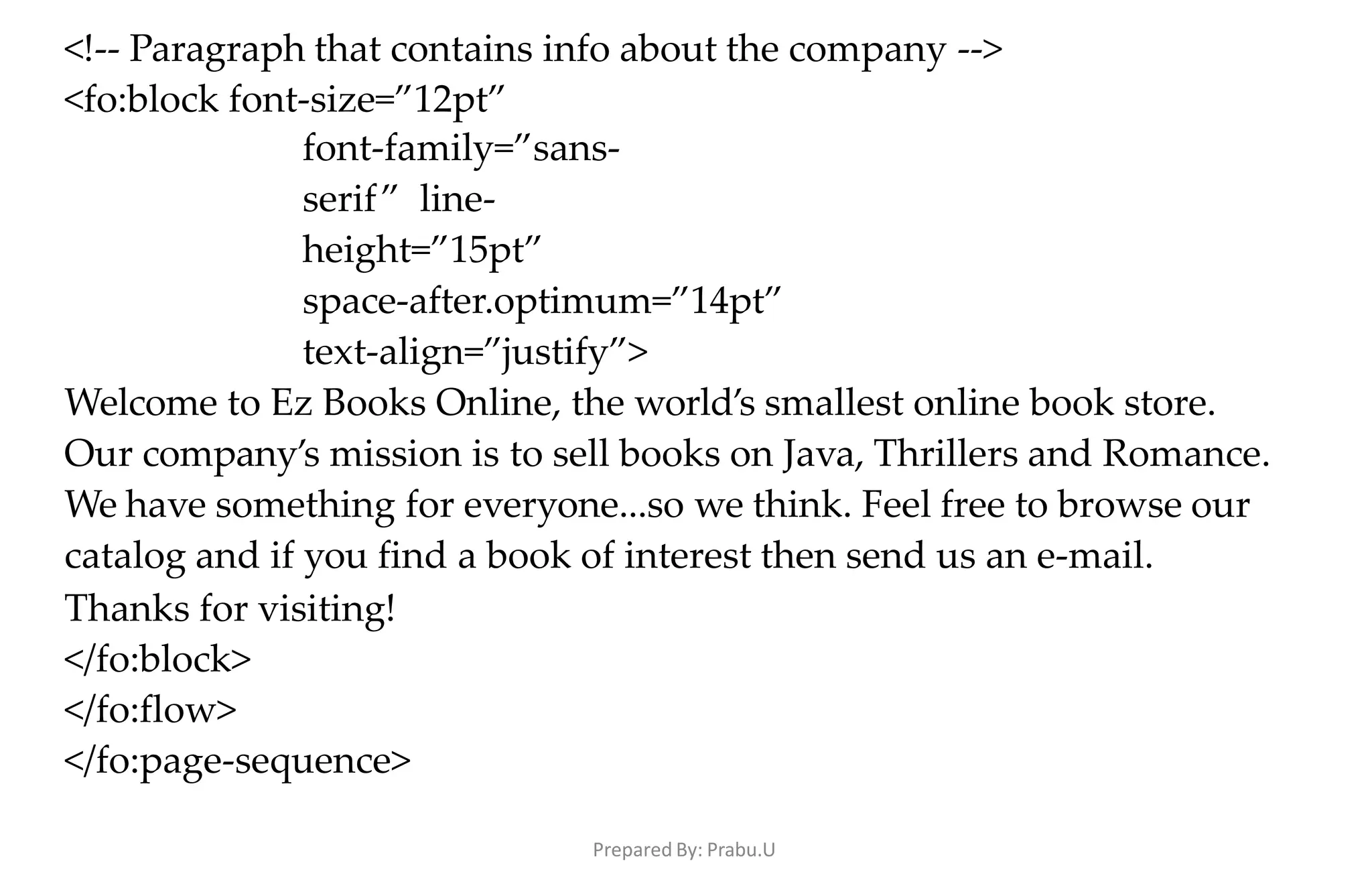 Prepared By: Prabu.U
<!-- Paragraph that contains info about the company -->
<fo:block font-size=”12pt”
font-family=”sans-
serif” line-
height=”15pt”
space-after.optimum=”14pt”
text-align=”justify”>
Welcome to Ez Books Online, the world’s smallest online book store.
Our company’s mission is to sell books on Java, Thrillers and Romance.
We have something for everyone...so we think. Feel free to browse our
catalog and if you find a book of interest then send us an e-mail.
Thanks for visiting!
</fo:block>
</fo:flow>
</fo:page-sequence>
 