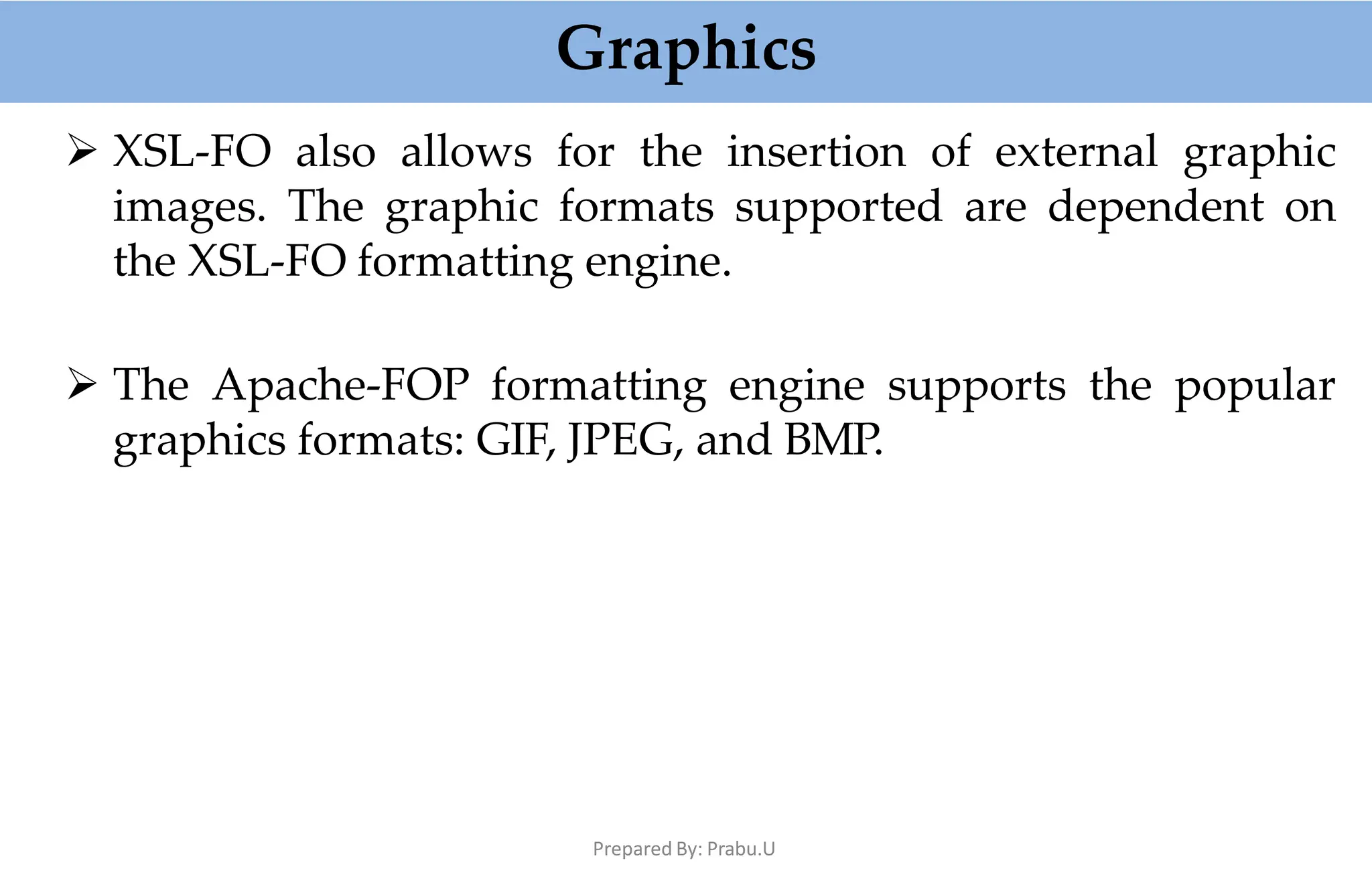 Graphics
Prepared By: Prabu.U
 XSL-FO also allows for the insertion of external graphic
images. The graphic formats supported are dependent on
the XSL-FO formatting engine.
 The Apache-FOP formatting engine supports the popular
graphics formats: GIF, JPEG, and BMP.
 