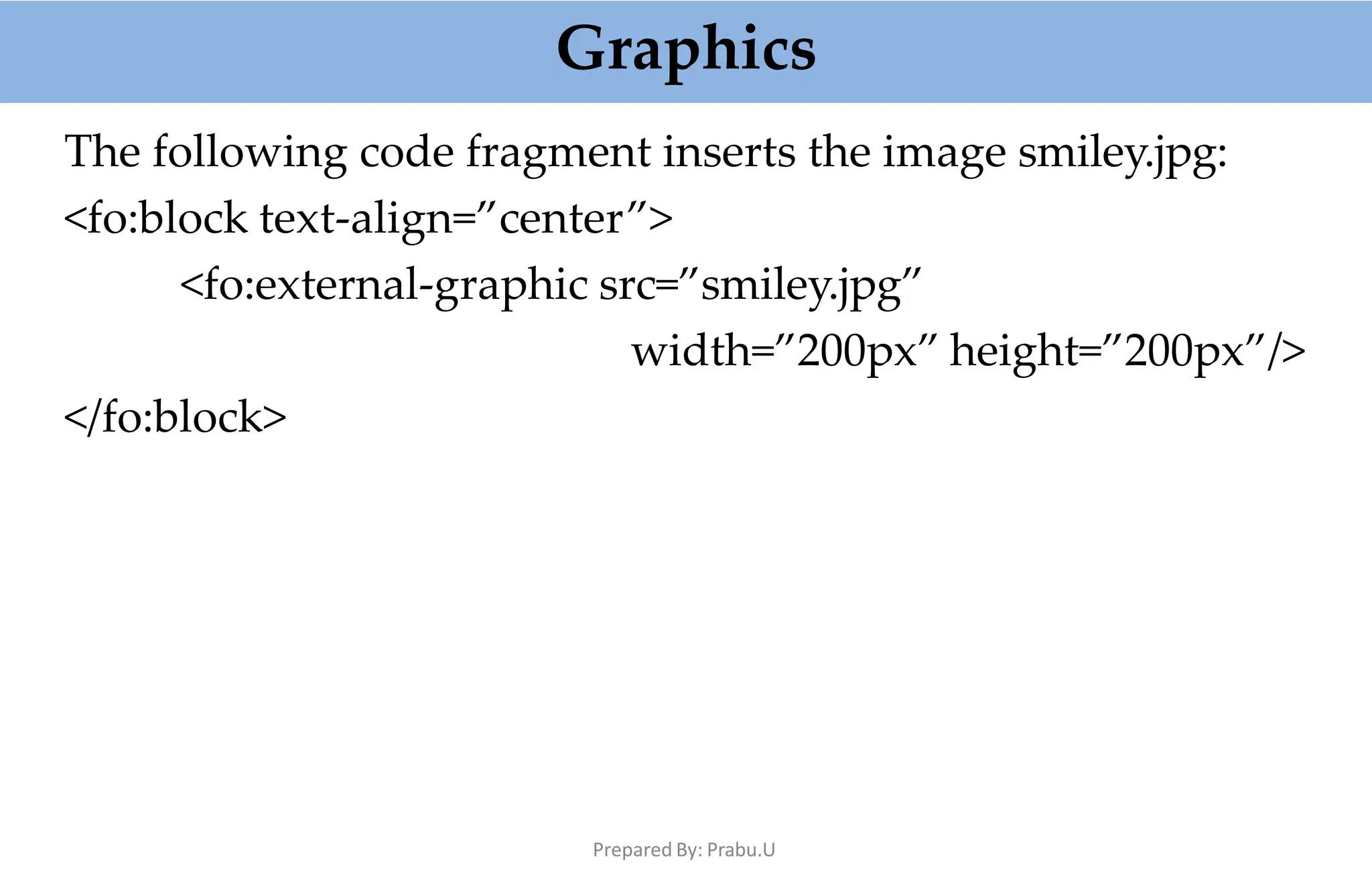 Graphics
Prepared By: Prabu.U
The following code fragment inserts the image smiley.jpg:
<fo:block text-align=”center”>
<fo:external-graphic src=”smiley.jpg”
width=”200px” height=”200px”/>
</fo:block>
 