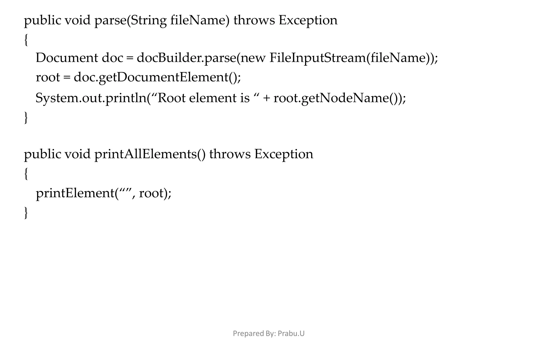 Prepared By: Prabu.U
public void parse(String fileName) throws Exception
{
Document doc = docBuilder.parse(new FileInputStream(fileName));
root = doc.getDocumentElement();
System.out.println(“Root element is “ + root.getNodeName());
}
public void printAllElements() throws Exception
{
printElement(“”, root);
}
 