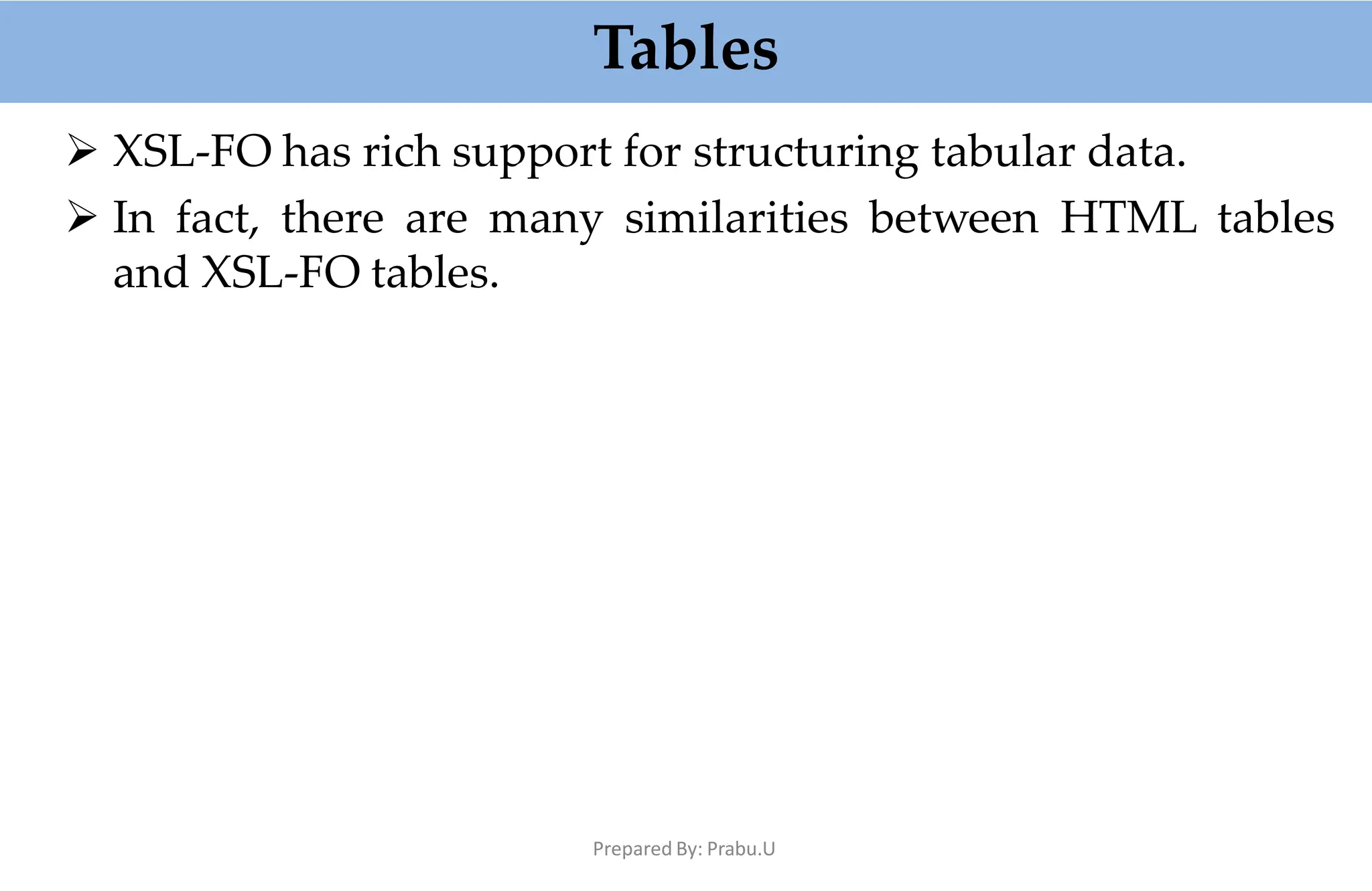 Tables
Prepared By: Prabu.U
 XSL-FO has rich support for structuring tabular data.
 In fact, there are many similarities between HTML tables
and XSL-FO tables.
 