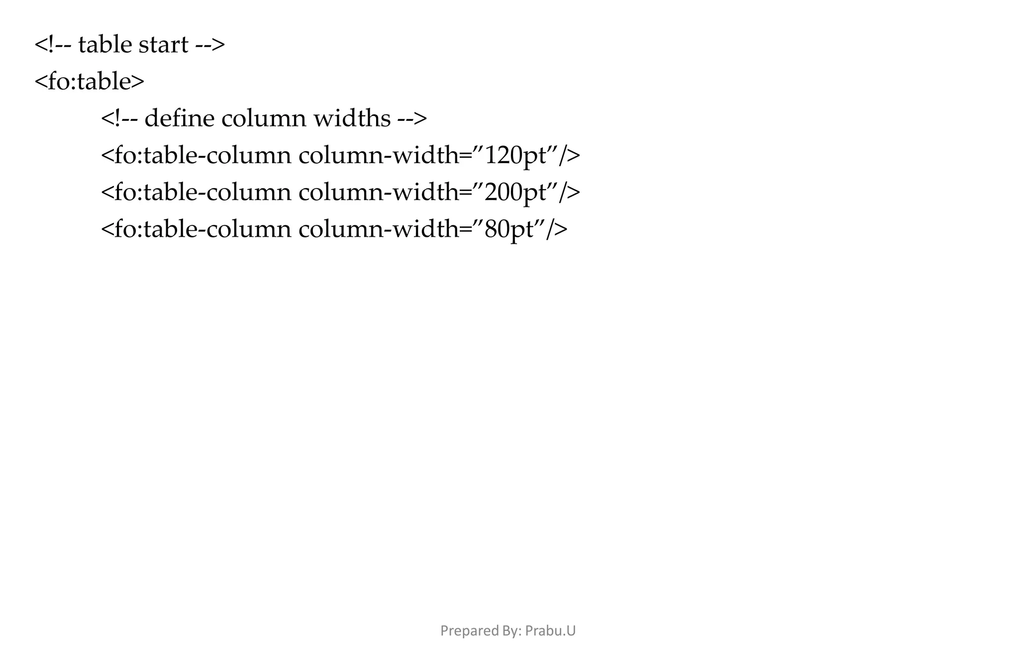 Prepared By: Prabu.U
<!-- table start -->
<fo:table>
<!-- define column widths -->
<fo:table-column column-width=”120pt”/>
<fo:table-column column-width=”200pt”/>
<fo:table-column column-width=”80pt”/>
 