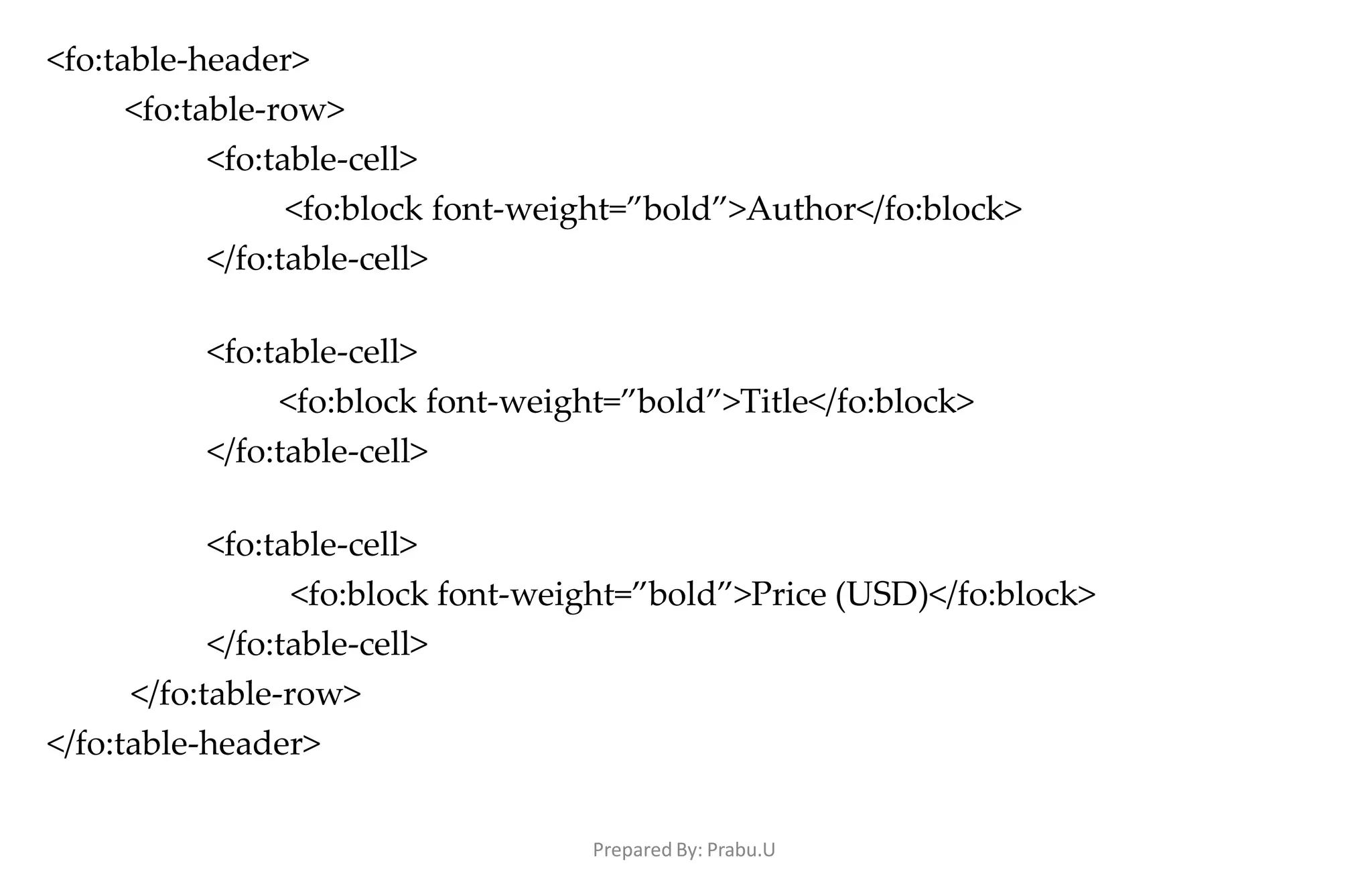Prepared By: Prabu.U
<fo:table-header>
<fo:table-row>
<fo:table-cell>
<fo:block font-weight=”bold”>Author</fo:block>
</fo:table-cell>
<fo:table-cell>
<fo:block font-weight=”bold”>Title</fo:block>
</fo:table-cell>
<fo:table-cell>
<fo:block font-weight=”bold”>Price (USD)</fo:block>
</fo:table-cell>
</fo:table-row>
</fo:table-header>
 