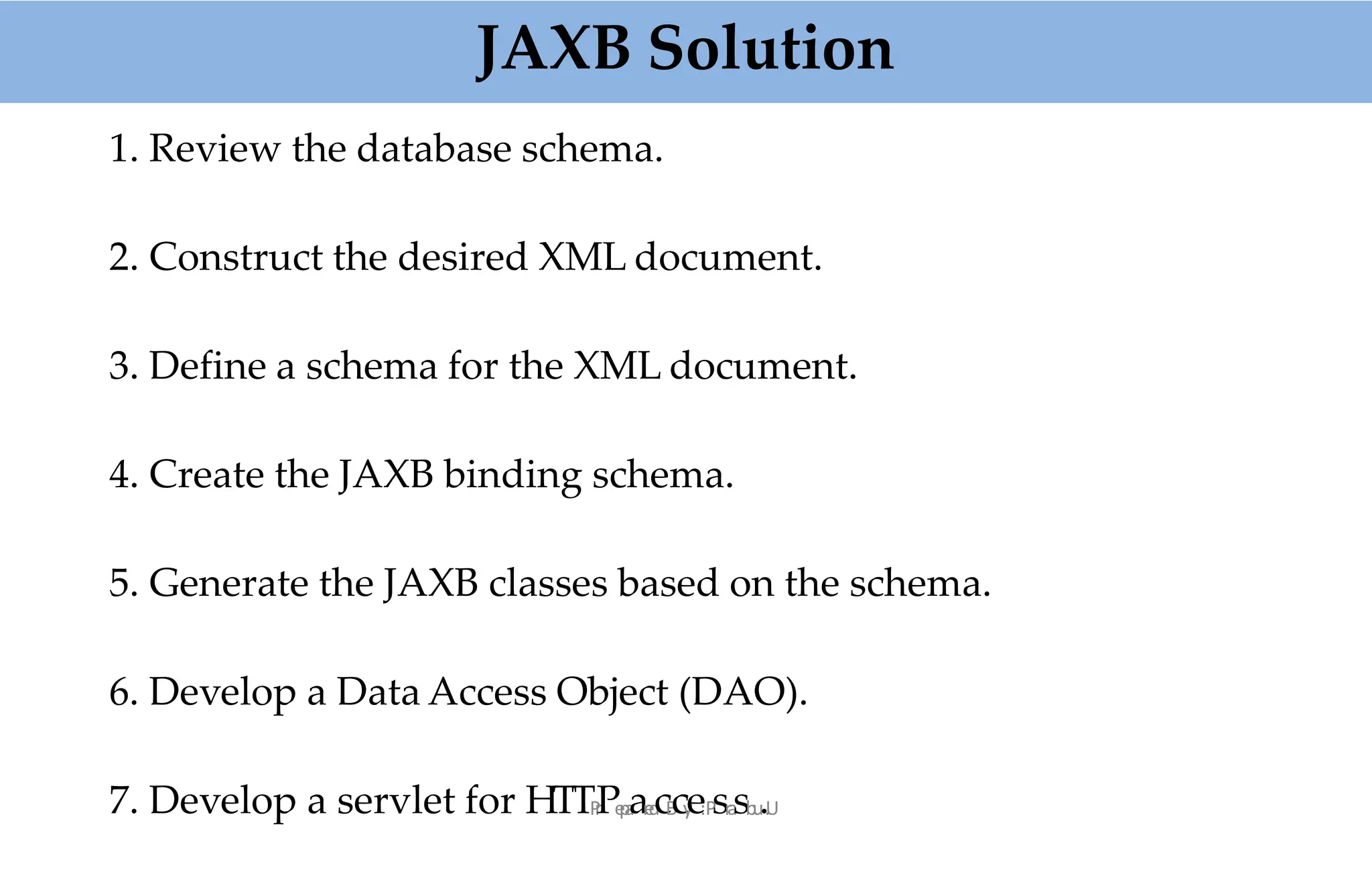 1. Review the database schema.
2. Construct the desired XML document.
3. Define a schema for the XML document.
4. Create the JAXB binding schema.
5. Generate the JAXB classes based on the schema.
6. Develop a Data Access Object (DAO).
7. Develop a servlet for HTTP
r
Pe
p
a
ar
e
d
cB
cy
e:P
sr
a
sb
u
..
U
JAXB Solution
 