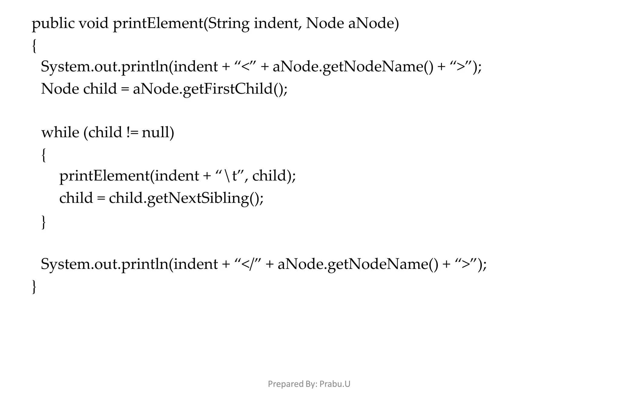 Prepared By: Prabu.U
public void printElement(String indent, Node aNode)
{
System.out.println(indent + “<” + aNode.getNodeName() + “>”);
Node child = aNode.getFirstChild();
while (child != null)
{
printElement(indent + “t”, child);
child = child.getNextSibling();
}
System.out.println(indent + “</” + aNode.getNodeName() + “>”);
}
 