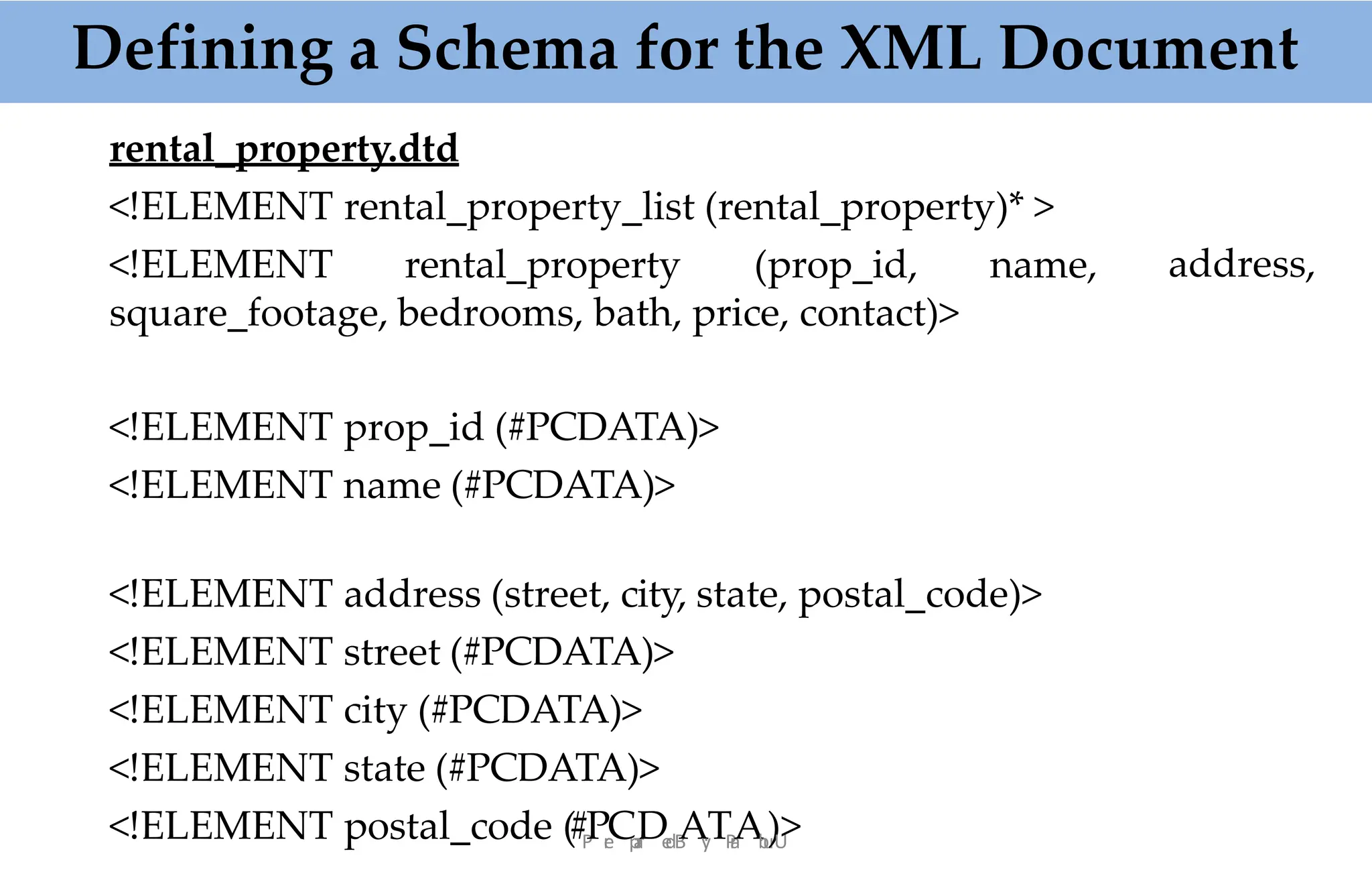 rental_property.dtd
<!ELEMENT rental_property_list (rental_property)* >
<!ELEMENT rental_property (prop_id, name,
square_footage, bedrooms, bath, price, contact)>
address,
<!ELEMENT prop_id (#PCDATA)>
<!ELEMENT name (#PCDATA)>
<!ELEMENT address (street, city, state, postal_code)>
<!ELEMENT street (#PCDATA)>
<!ELEMENT city (#PCDATA)>
<!ELEMENT state (#PCDATA)>
<!ELEMENT postal_code (#P
Pr
e
Cp
a
r
De
dB
Ay
:TP
r
a
Ab
u
.
)U
>
Defining a Schema for the XML Document
 