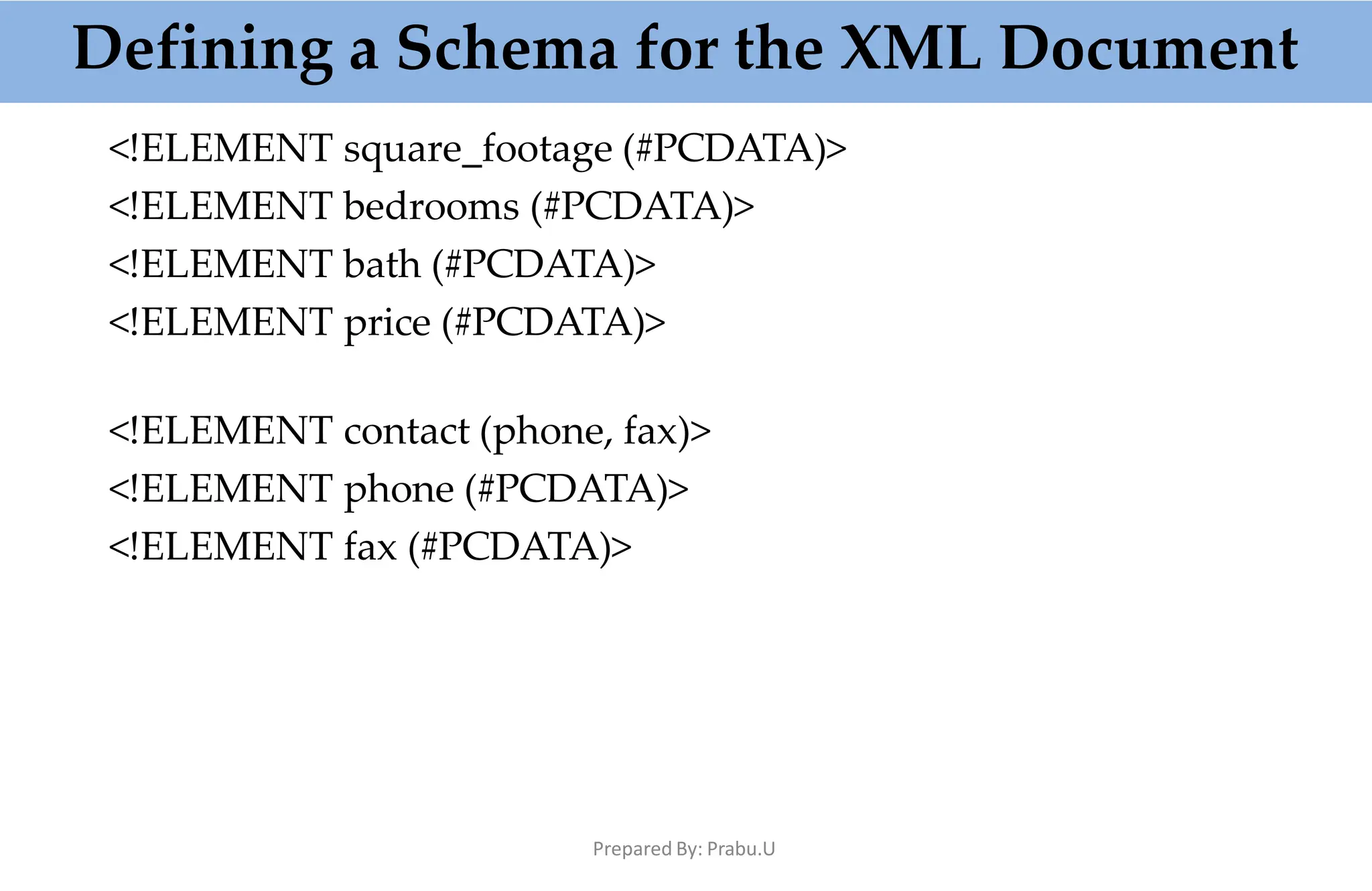 <!ELEMENT square_footage (#PCDATA)>
<!ELEMENT bedrooms (#PCDATA)>
<!ELEMENT bath (#PCDATA)>
<!ELEMENT price (#PCDATA)>
<!ELEMENT contact (phone, fax)>
<!ELEMENT phone (#PCDATA)>
<!ELEMENT fax (#PCDATA)>
Defining a Schema for the XML Document
Prepared By: Prabu.U
 