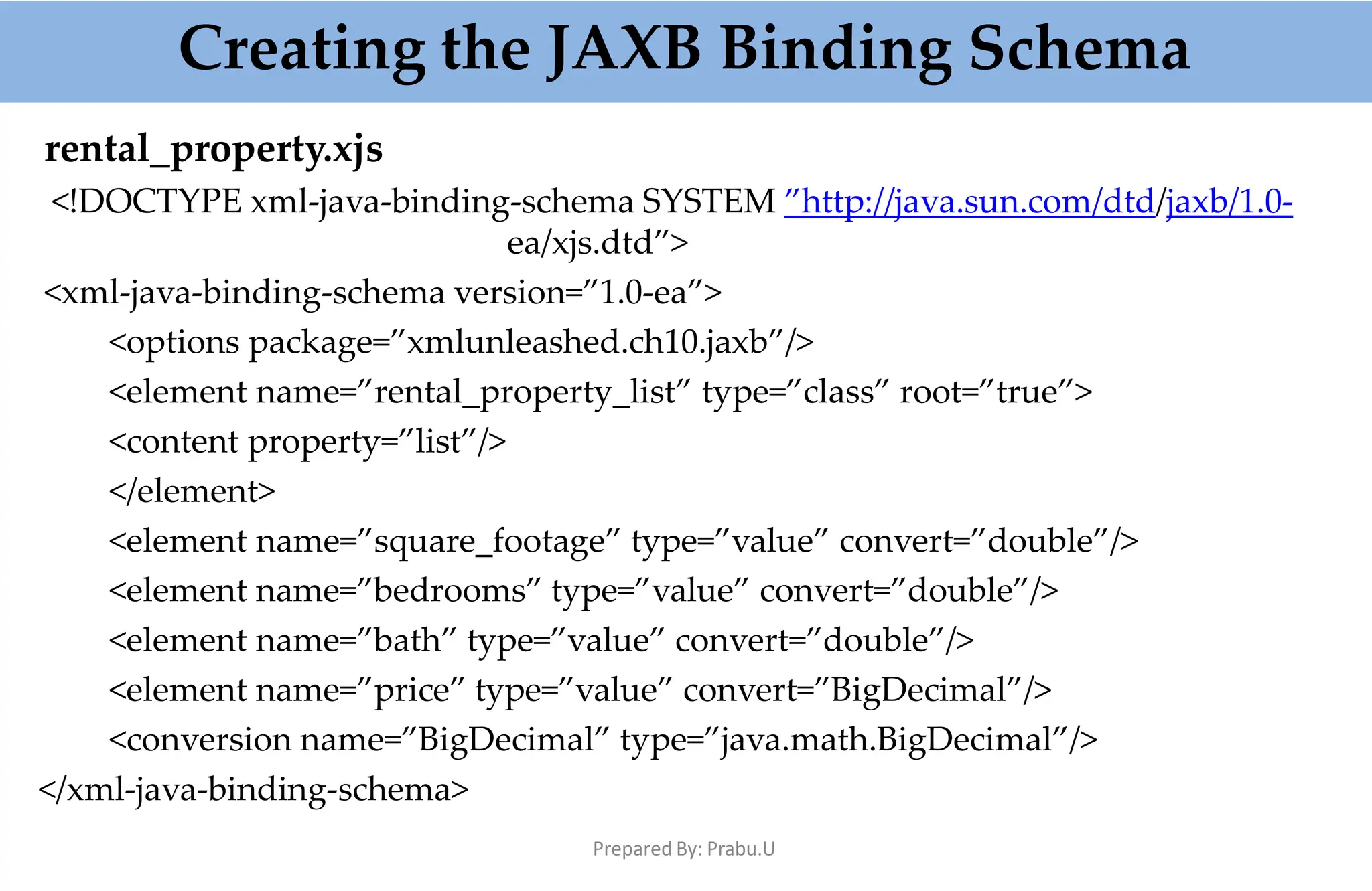 rental_property.xjs
<!DOCTYPE xml-java-binding-schema SYSTEM ”http://java.sun.com/dtd/jaxb/1.0-
ea/xjs.dtd”>
<xml-java-binding-schema version=”1.0-ea”>
<options package=”xmlunleashed.ch10.jaxb”/>
<element name=”rental_property_list” type=”class” root=”true”>
<content property=”list”/>
</element>
<element name=”square_footage” type=”value” convert=”double”/>
<element name=”bedrooms” type=”value” convert=”double”/>
<element name=”bath” type=”value” convert=”double”/>
<element name=”price” type=”value” convert=”BigDecimal”/>
<conversion name=”BigDecimal” type=”java.math.BigDecimal”/>
</xml-java-binding-schema>
Creating the JAXB Binding Schema
Prepared By: Prabu.U
 