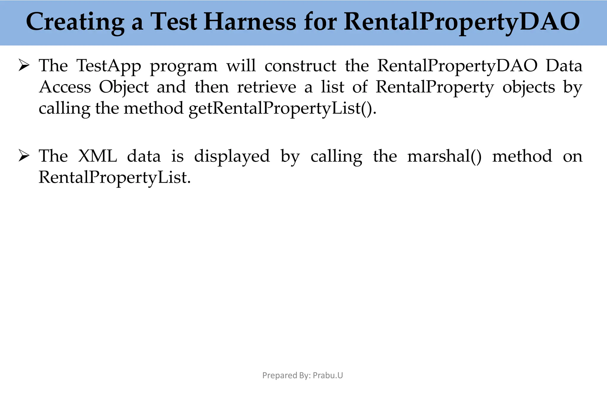  The TestApp program will construct the RentalPropertyDAO Data
Access Object and then retrieve a list of RentalProperty objects by
calling the method getRentalPropertyList().
 The XML data is displayed by calling the marshal() method on
RentalPropertyList.
Creating a Test Harness for RentalPropertyDAO
Prepared By: Prabu.U
 