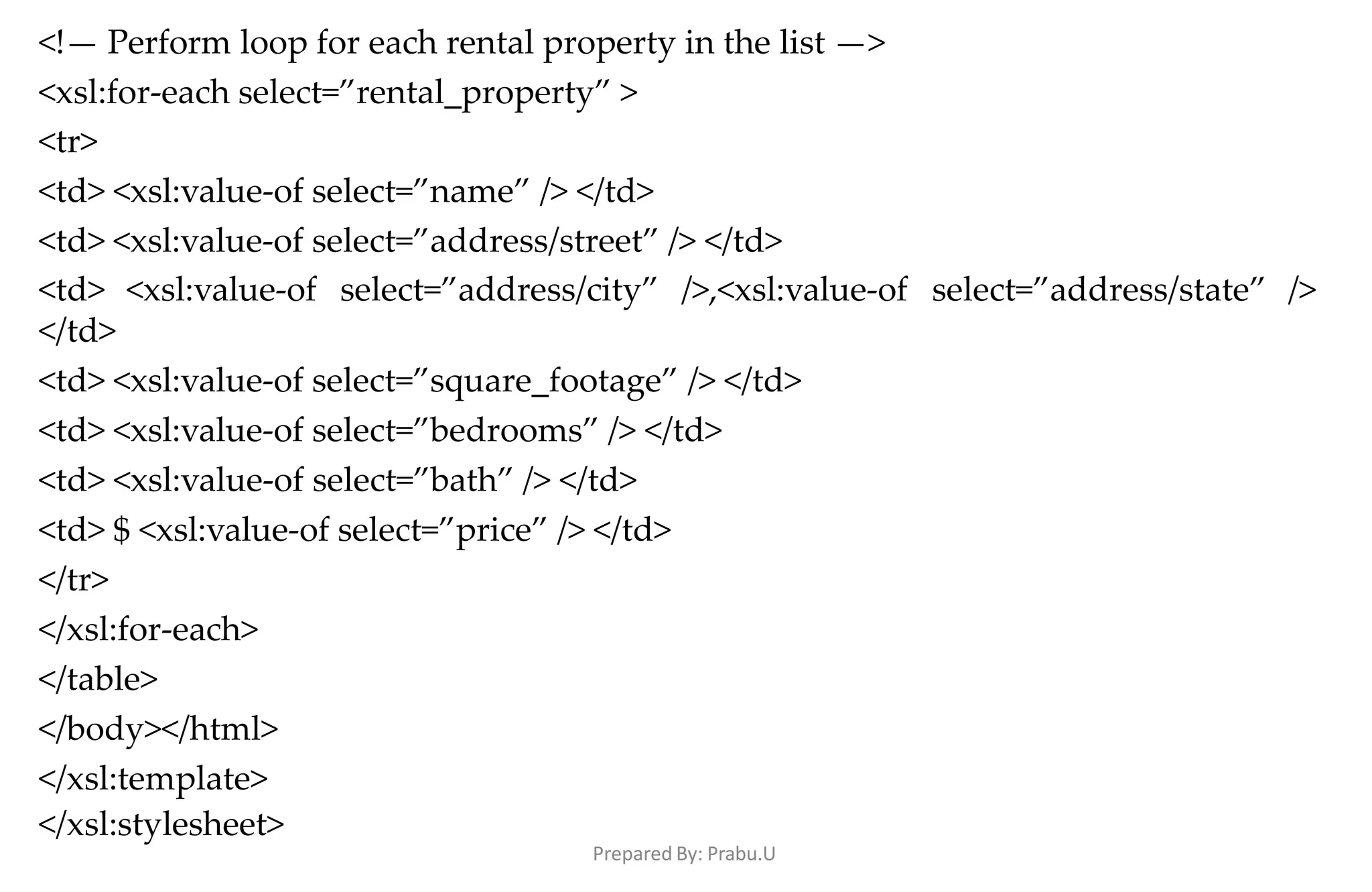 <!— Perform loop for each rental property in the list —>
<xsl:for-each select=”rental_property” >
<tr>
<td> <xsl:value-of select=”name” /> </td>
<td> <xsl:value-of select=”address/street” /> </td>
<td> <xsl:value-of select=”address/city” />,<xsl:value-of
</td>
<td> <xsl:value-of select=”square_footage” /> </td>
<td> <xsl:value-of select=”bedrooms” /> </td>
<td> <xsl:value-of select=”bath” /> </td>
<td> $ <xsl:value-of select=”price” /> </td>
</tr>
</xsl:for-each>
</table>
</body></html>
</xsl:template>
</xsl:stylesheet>
Prepared By: Prabu.U
select=”address/state” />
 