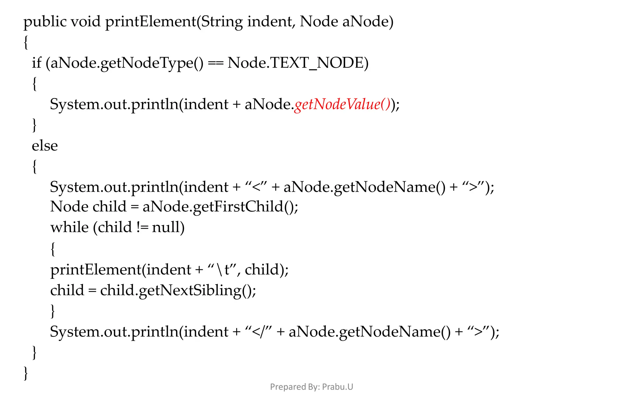 Prepared By: Prabu.U
public void printElement(String indent, Node aNode)
{
if (aNode.getNodeType() == Node.TEXT_NODE)
{
System.out.println(indent + aNode.getNodeValue());
}
else
{
System.out.println(indent + “<” + aNode.getNodeName() + “>”);
Node child = aNode.getFirstChild();
while (child != null)
{
printElement(indent + “t”, child);
child = child.getNextSibling();
}
System.out.println(indent + “</” + aNode.getNodeName() + “>”);
}
}
 