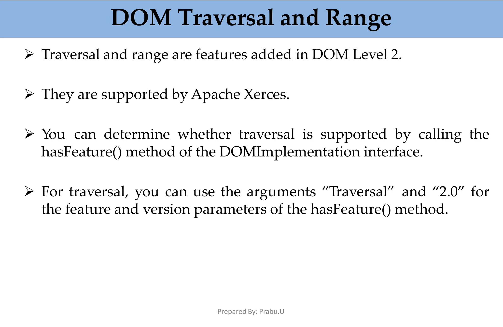 DOM Traversal and Range
Prepared By: Prabu.U
 Traversal and range are features added in DOM Level 2.
 They are supported by Apache Xerces.
 You can determine whether traversal is supported by calling the
hasFeature() method of the DOMImplementation interface.
 For traversal, you can use the arguments “Traversal” and “2.0” for
the feature and version parameters of the hasFeature() method.
 