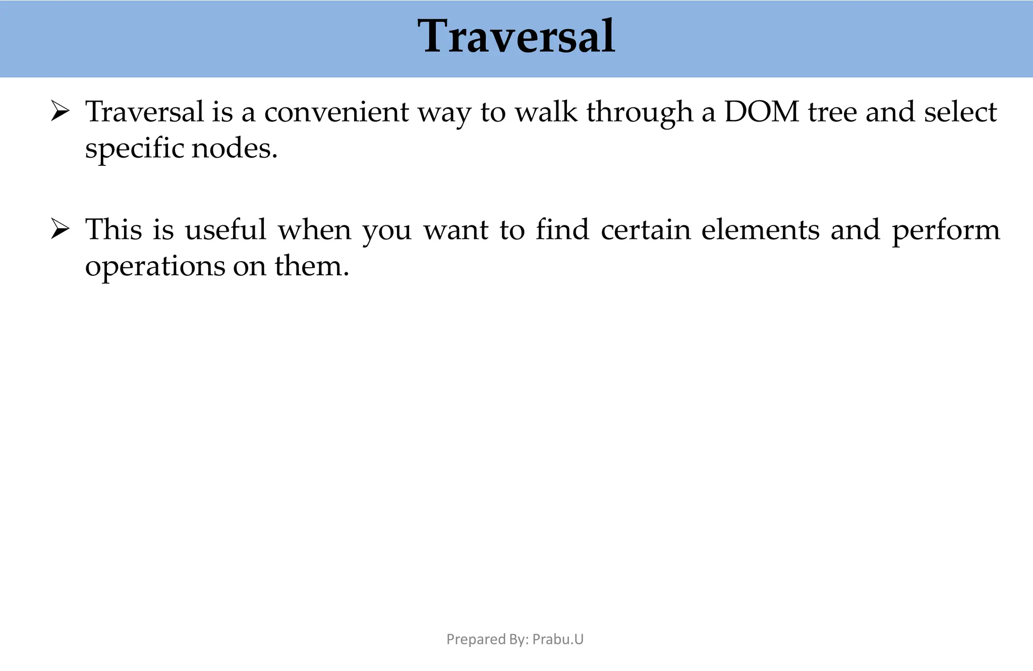 Traversal
Prepared By: Prabu.U
 Traversal is a convenient way to walk through a DOM tree and select
specific nodes.
 This is useful when you want to find certain elements and perform
operations on them.
 