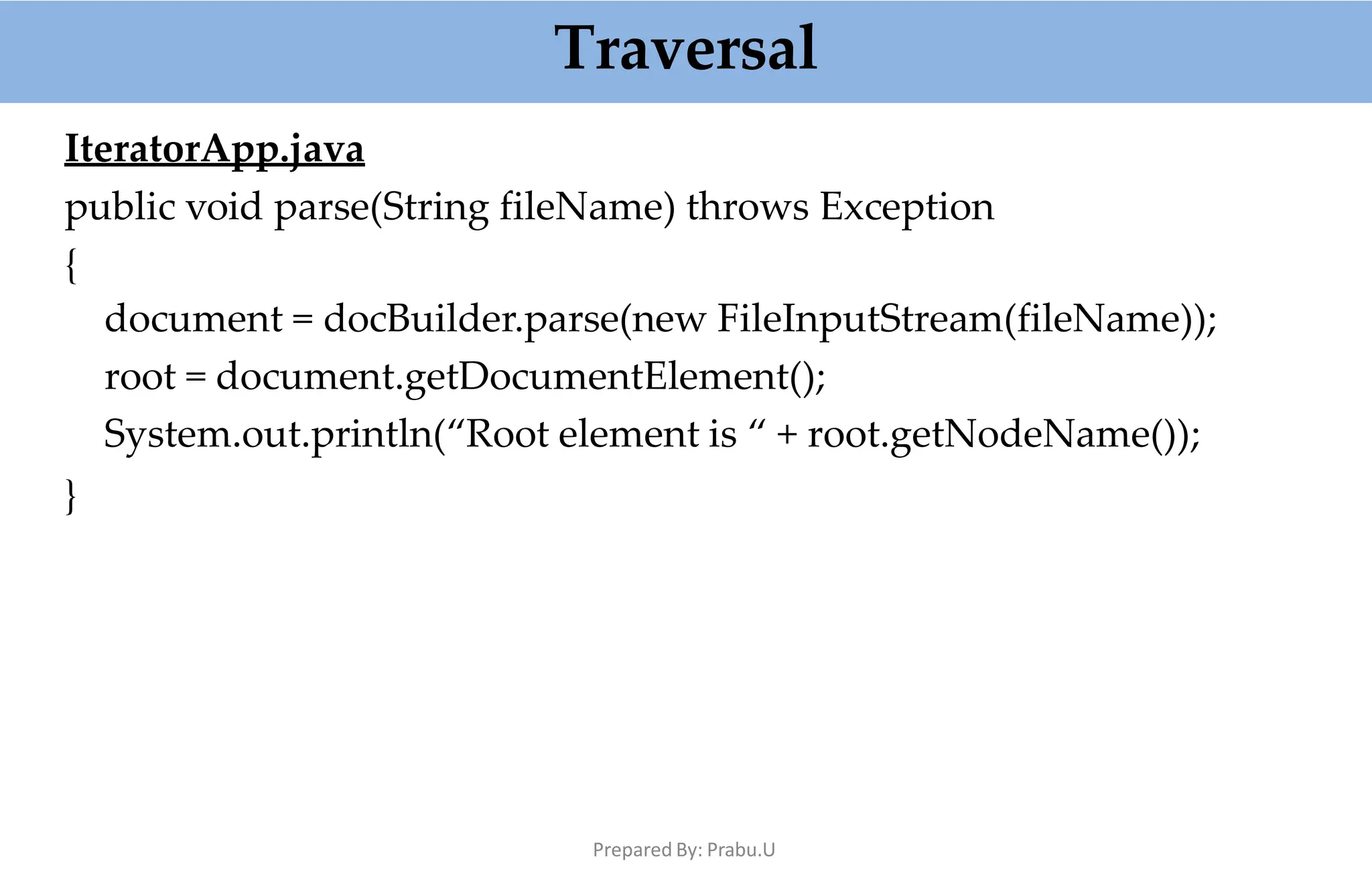 Traversal
Prepared By: Prabu.U
IteratorApp.java
public void parse(String fileName) throws Exception
{
document = docBuilder.parse(new FileInputStream(fileName));
root = document.getDocumentElement();
System.out.println(“Root element is “ + root.getNodeName());
}
 