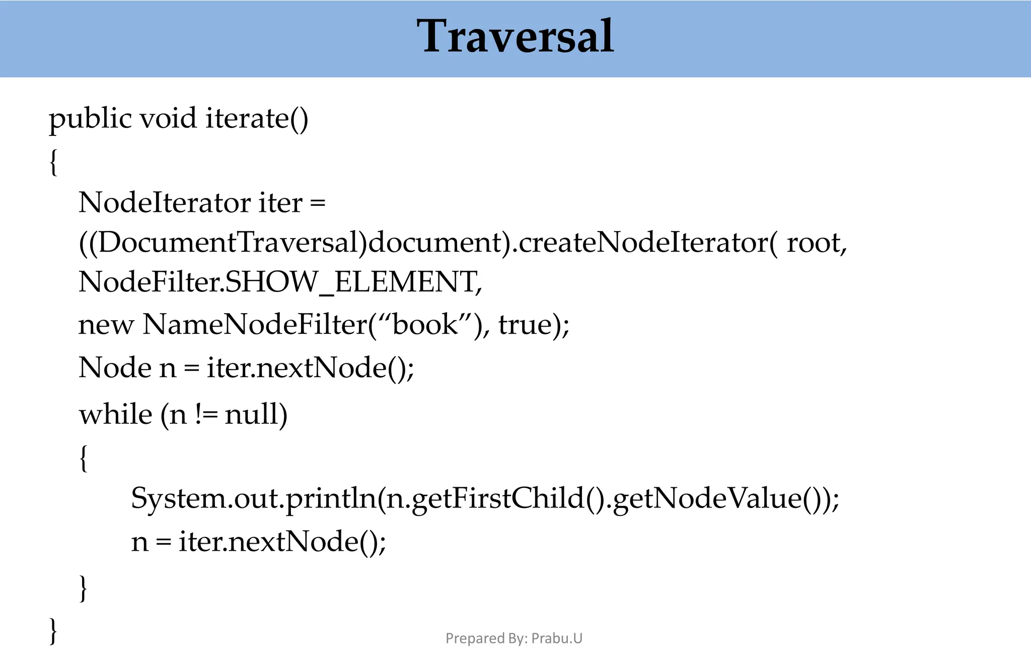 Traversal
public void iterate()
{
NodeIterator iter =
((DocumentTraversal)document).createNodeIterator( root,
NodeFilter.SHOW_ELEMENT,
new NameNodeFilter(“book”), true);
Node n = iter.nextNode();
while (n != null)
{
System.out.println(n.getFirstChild().getNodeValue());
n = iter.nextNode();
}
} Prepared By: Prabu.U
 