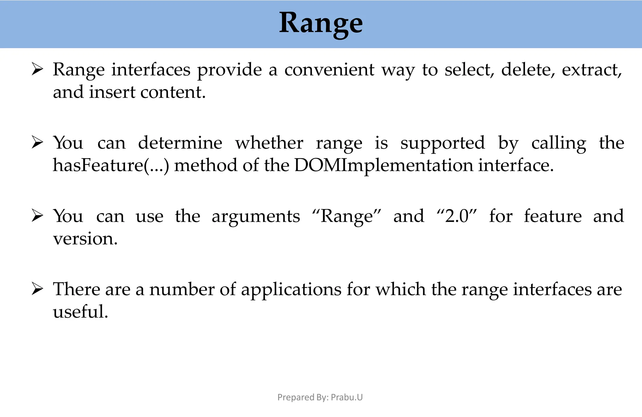 Range
Prepared By: Prabu.U
 Range interfaces provide a convenient way to select, delete, extract,
and insert content.
 You can determine whether range is supported by calling the
hasFeature(...) method of the DOMImplementation interface.
 You can use the arguments “Range” and “2.0” for feature and
version.
 There are a number of applications for which the range interfaces are
useful.
 