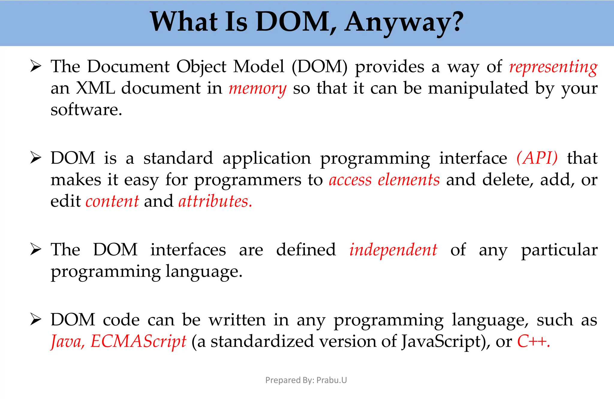 What Is DOM, Anyway?
Prepared By: Prabu.U
 The Document Object Model (DOM) provides a way of representing
an XML document in memory so that it can be manipulated by your
software.
 DOM is a standard application programming interface (API) that
makes it easy for programmers to access elements and delete, add, or
edit content and attributes.
 The DOM interfaces are defined independent of any particular
programming language.
 DOM code can be written in any programming language, such as
Java, ECMAScript (a standardized version of JavaScript), or C++.
 