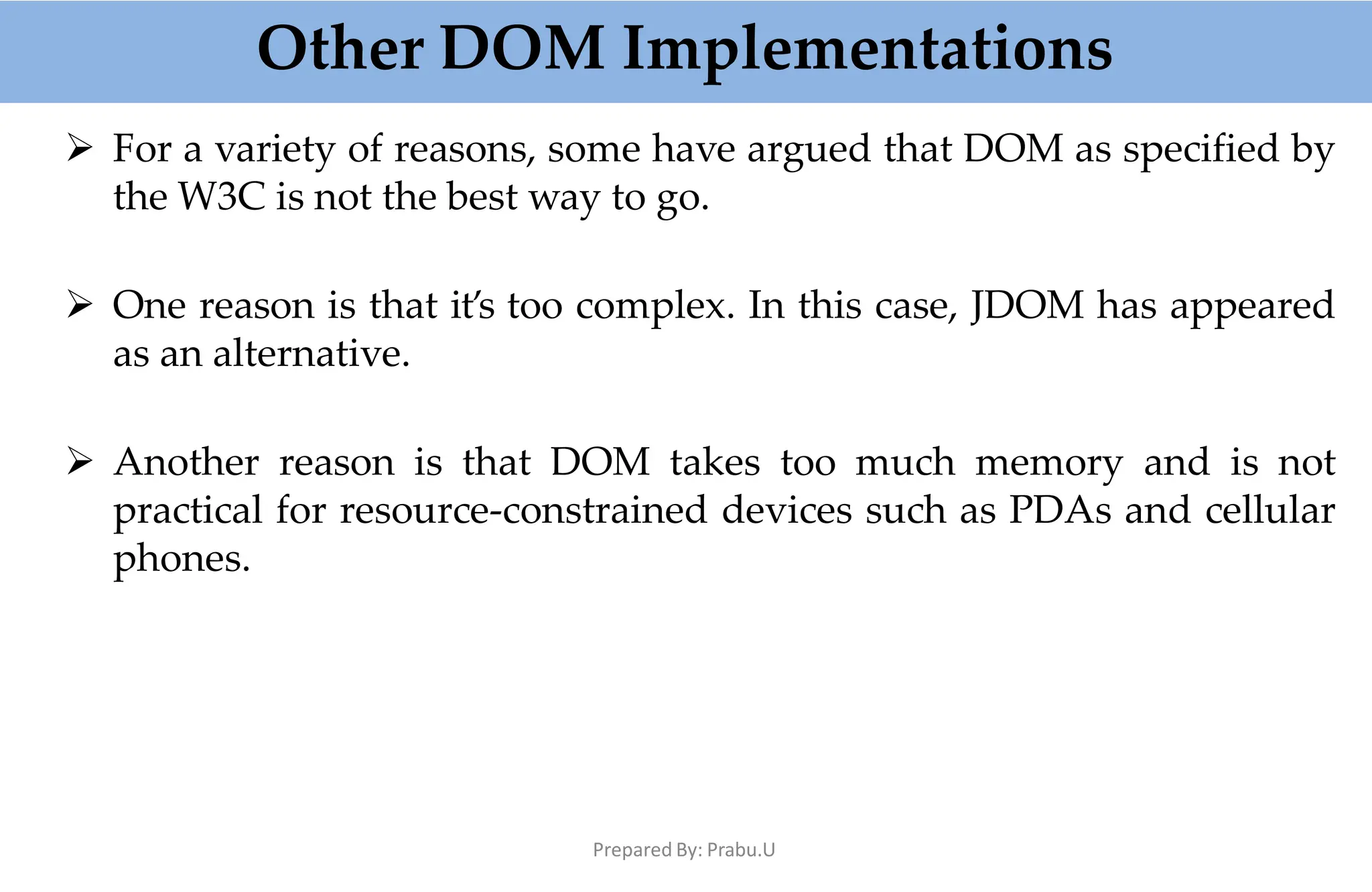 Other DOM Implementations
Prepared By: Prabu.U
 For a variety of reasons, some have argued that DOM as specified by
the W3C is not the best way to go.
 One reason is that it’s too complex. In this case, JDOM has appeared
as an alternative.
 Another reason is that DOM takes too much memory and is not
practical for resource-constrained devices such as PDAs and cellular
phones.
 