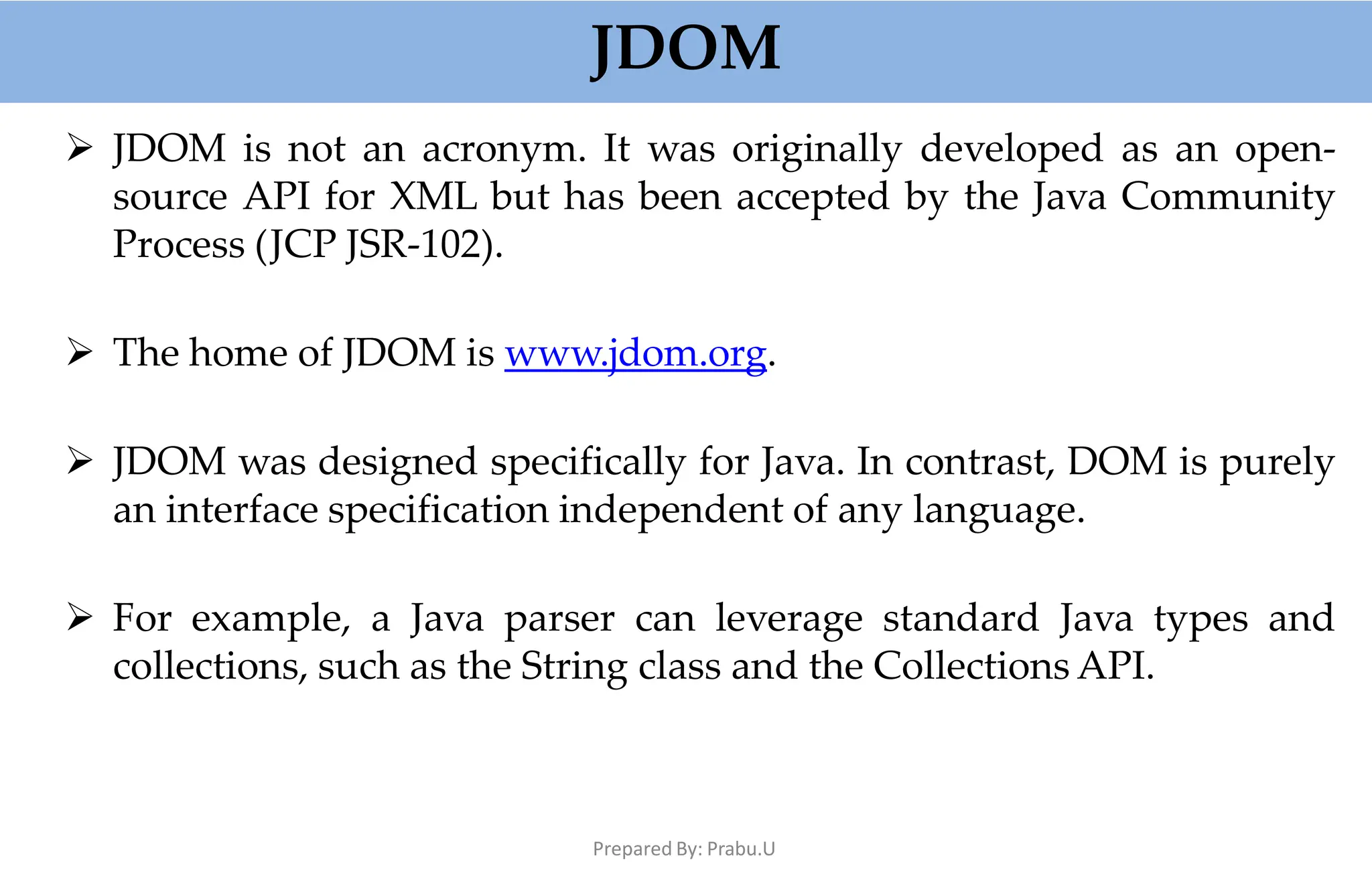 JDOM
Prepared By: Prabu.U
 JDOM is not an acronym. It was originally developed as an open-
source API for XML but has been accepted by the Java Community
Process (JCP JSR-102).
 The home of JDOM is www.jdom.org.
 JDOM was designed specifically for Java. In contrast, DOM is purely
an interface specification independent of any language.
 For example, a Java parser can leverage standard Java types and
collections, such as the String class and the Collections API.
 