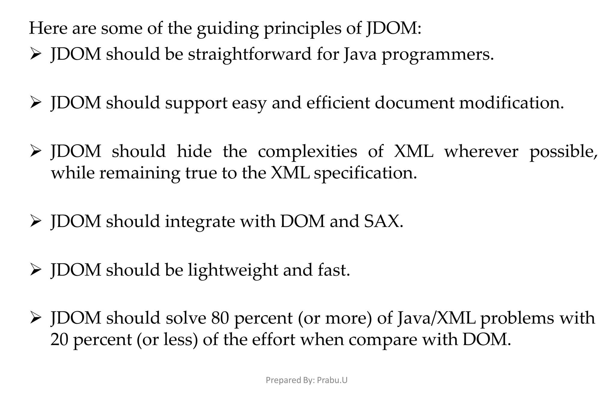 Prepared By: Prabu.U
Here are some of the guiding principles of JDOM:
 JDOM should be straightforward for Java programmers.
 JDOM should support easy and efficient document modification.
 JDOM should hide the complexities of XML wherever possible,
while remaining true to the XML specification.
 JDOM should integrate with DOM and SAX.
 JDOM should be lightweight and fast.
 JDOM should solve 80 percent (or more) of Java/XML problems with
20 percent (or less) of the effort when compare with DOM.
 