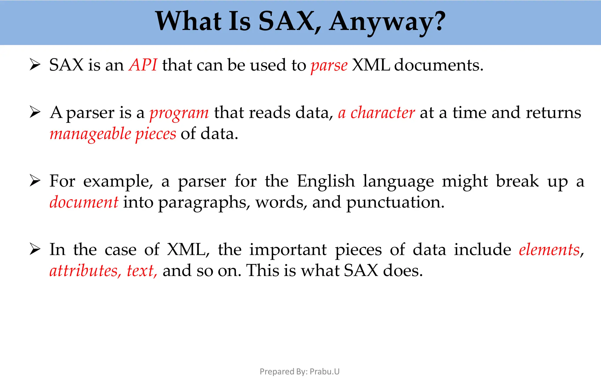What Is SAX, Anyway?
Prepared By: Prabu.U
 SAX is an API that can be used to parse XML documents.
 A parser is a program that reads data, a character at a time and returns
manageable pieces of data.
 For example, a parser for the English language might break up a
document into paragraphs, words, and punctuation.
 In the case of XML, the important pieces of data include elements,
attributes, text, and so on. This is what SAX does.
 