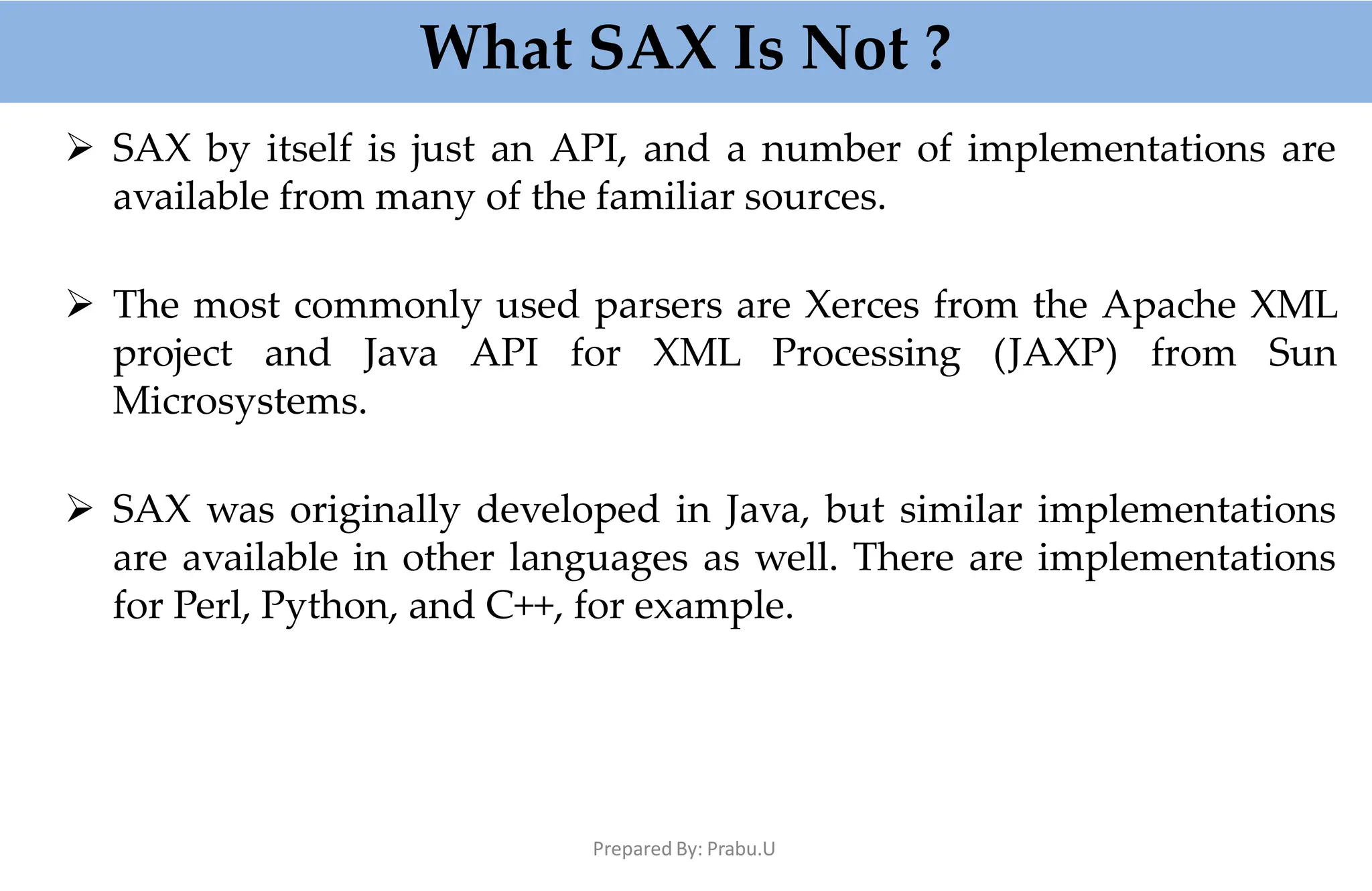 What SAX Is Not ?
Prepared By: Prabu.U
 SAX by itself is just an API, and a number of implementations are
available from many of the familiar sources.
 The most commonly used parsers are Xerces from the Apache XML
project and Java API for XML Processing (JAXP) from Sun
Microsystems.
 SAX was originally developed in Java, but similar implementations
are available in other languages as well. There are implementations
for Perl, Python, and C++, for example.
 