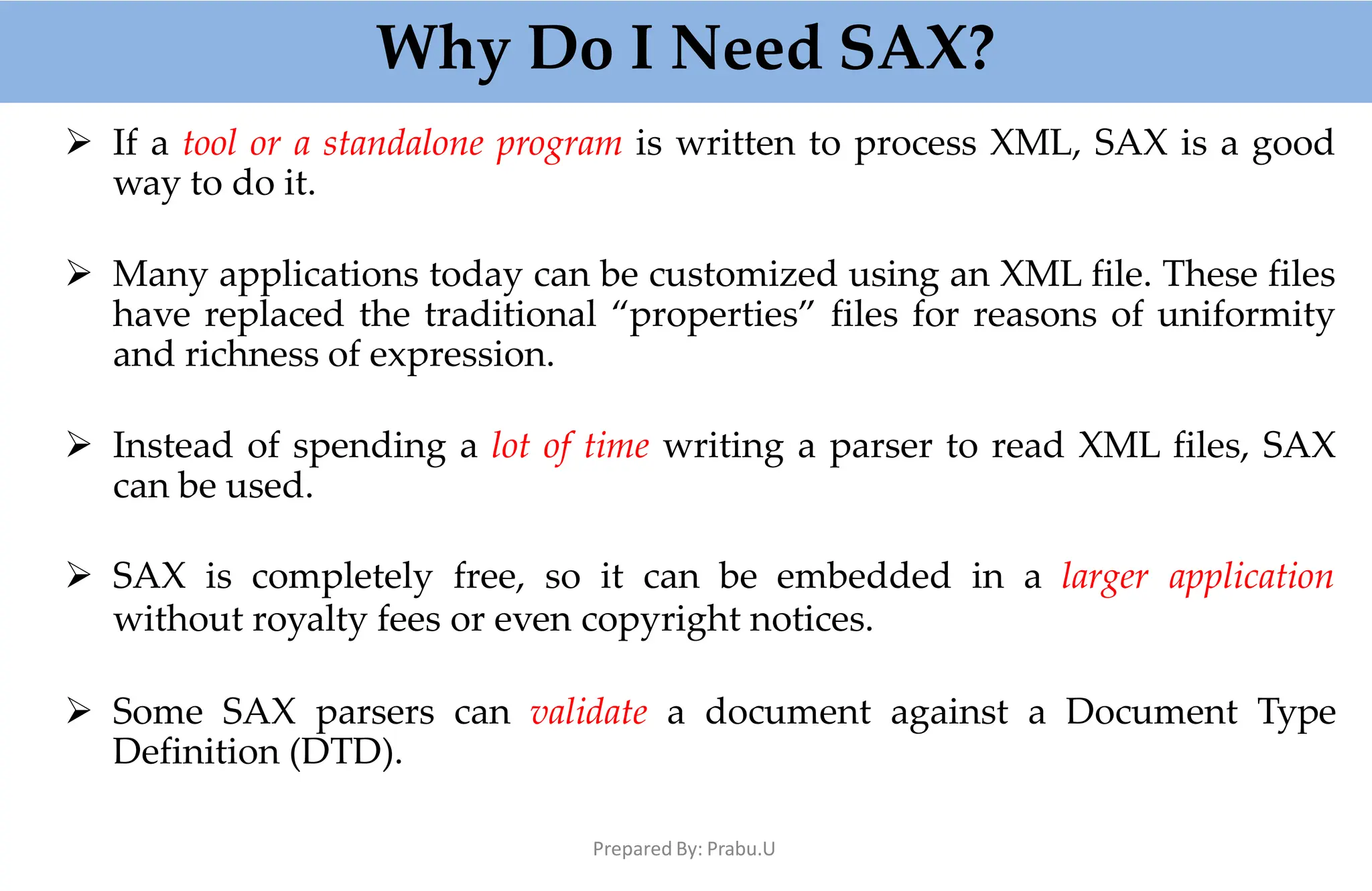 Why Do I Need SAX?
Prepared By: Prabu.U
 If a tool or a standalone program is written to process XML, SAX is a good
way to do it.
 Many applications today can be customized using an XML file. These files
have replaced the traditional “properties” files for reasons of uniformity
and richness of expression.
 Instead of spending a lot of time writing a parser to read XML files, SAX
can be used.
 SAX is completely free, so it can be embedded in a larger application
without royalty fees or even copyright notices.
 Some SAX parsers can validate a document against a Document Type
Definition (DTD).
 