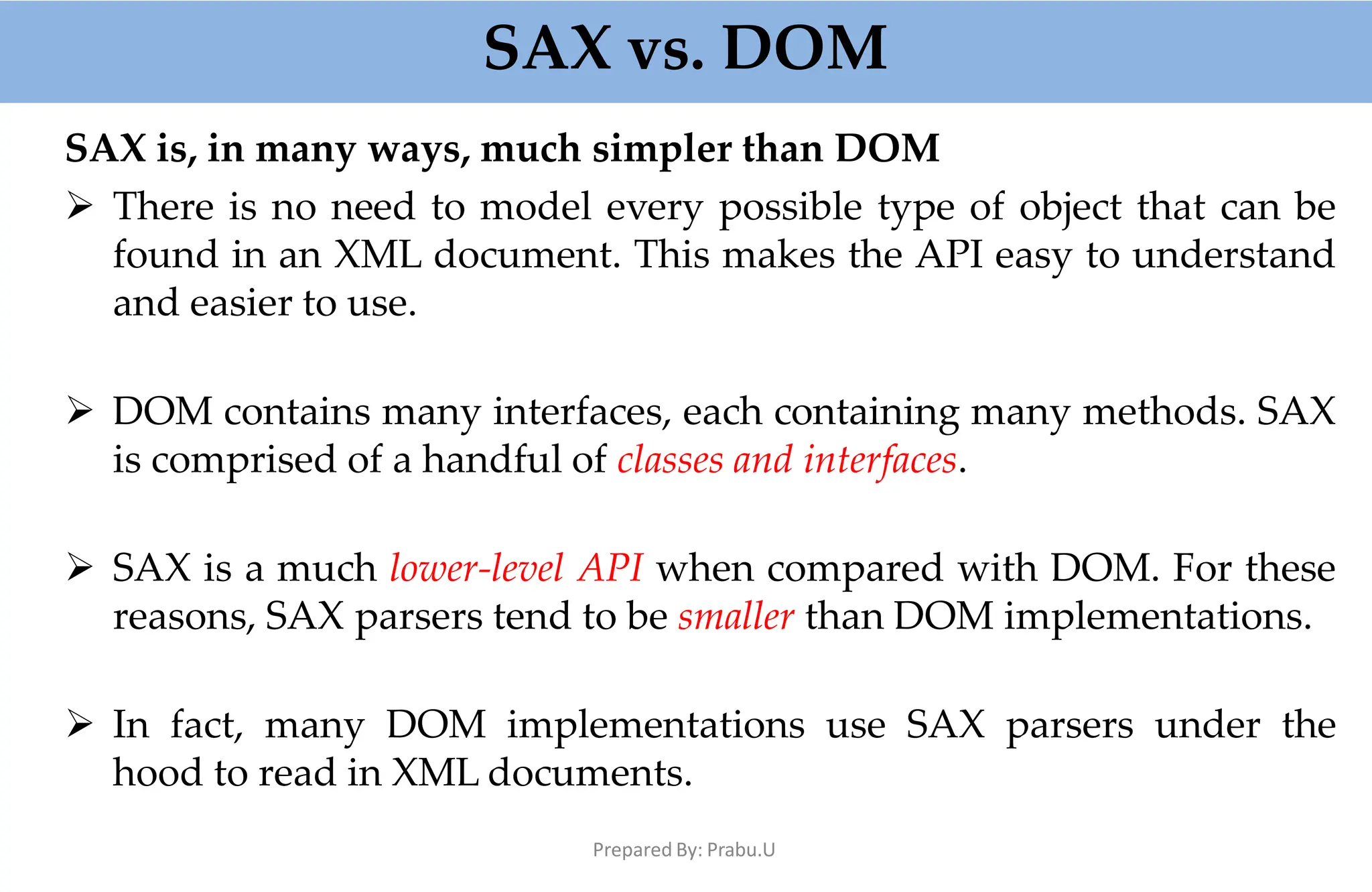 SAX vs. DOM
Prepared By: Prabu.U
SAX is, in many ways, much simpler than DOM
 There is no need to model every possible type of object that can be
found in an XML document. This makes the API easy to understand
and easier to use.
 DOM contains many interfaces, each containing many methods. SAX
is comprised of a handful of classes and interfaces.
 SAX is a much lower-level API when compared with DOM. For these
reasons, SAX parsers tend to be smaller than DOM implementations.
 In fact, many DOM implementations use SAX parsers under the
hood to read in XML documents.
 