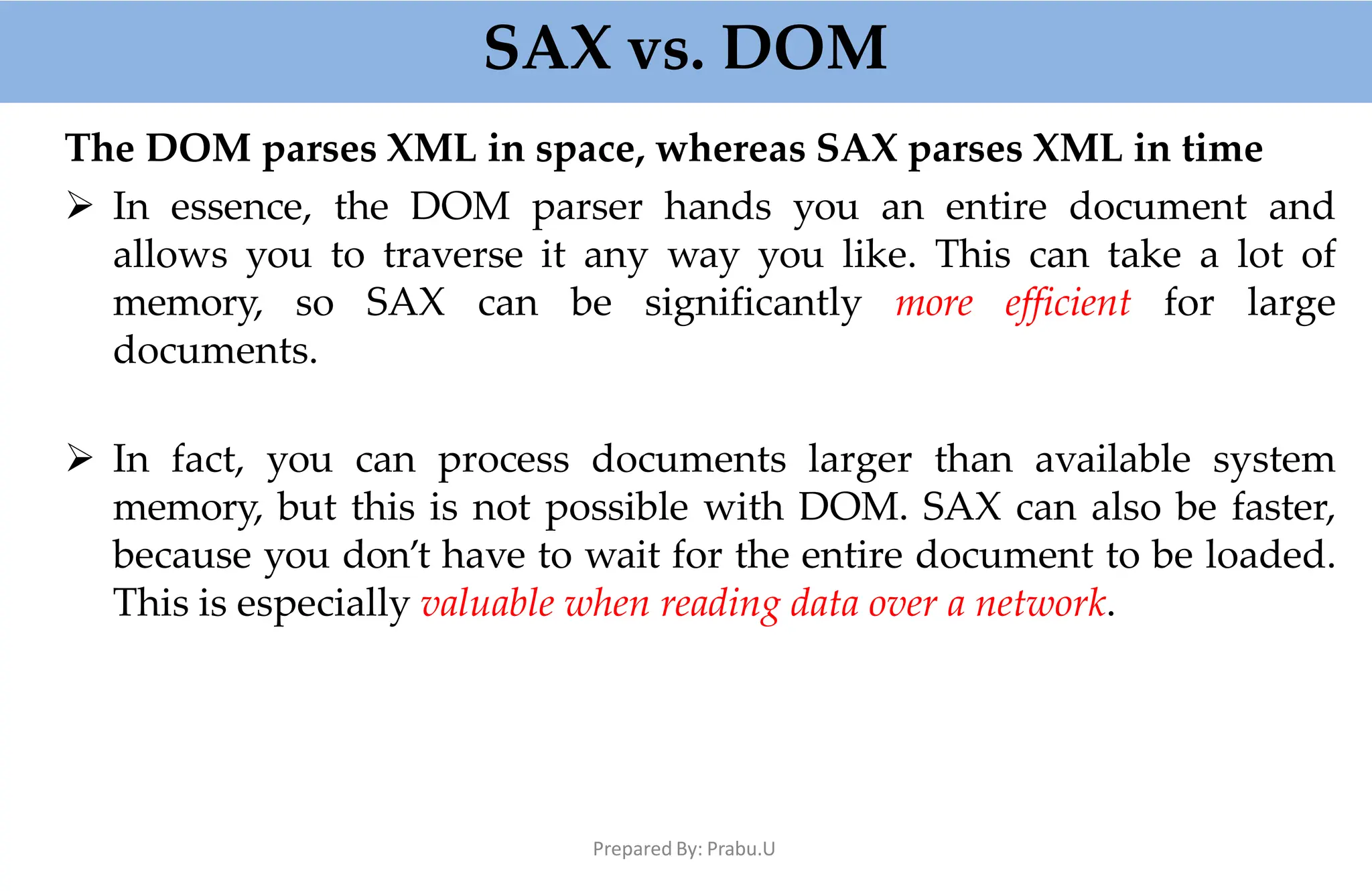 SAX vs. DOM
Prepared By: Prabu.U
The DOM parses XML in space, whereas SAX parses XML in time
 In essence, the DOM parser hands you an entire document and
allows you to traverse it any way you like. This can take a lot of
memory, so SAX can be significantly more efficient for large
documents.
 In fact, you can process documents larger than available system
memory, but this is not possible with DOM. SAX can also be faster,
because you don’t have to wait for the entire document to be loaded.
This is especially valuable when reading data over a network.
 