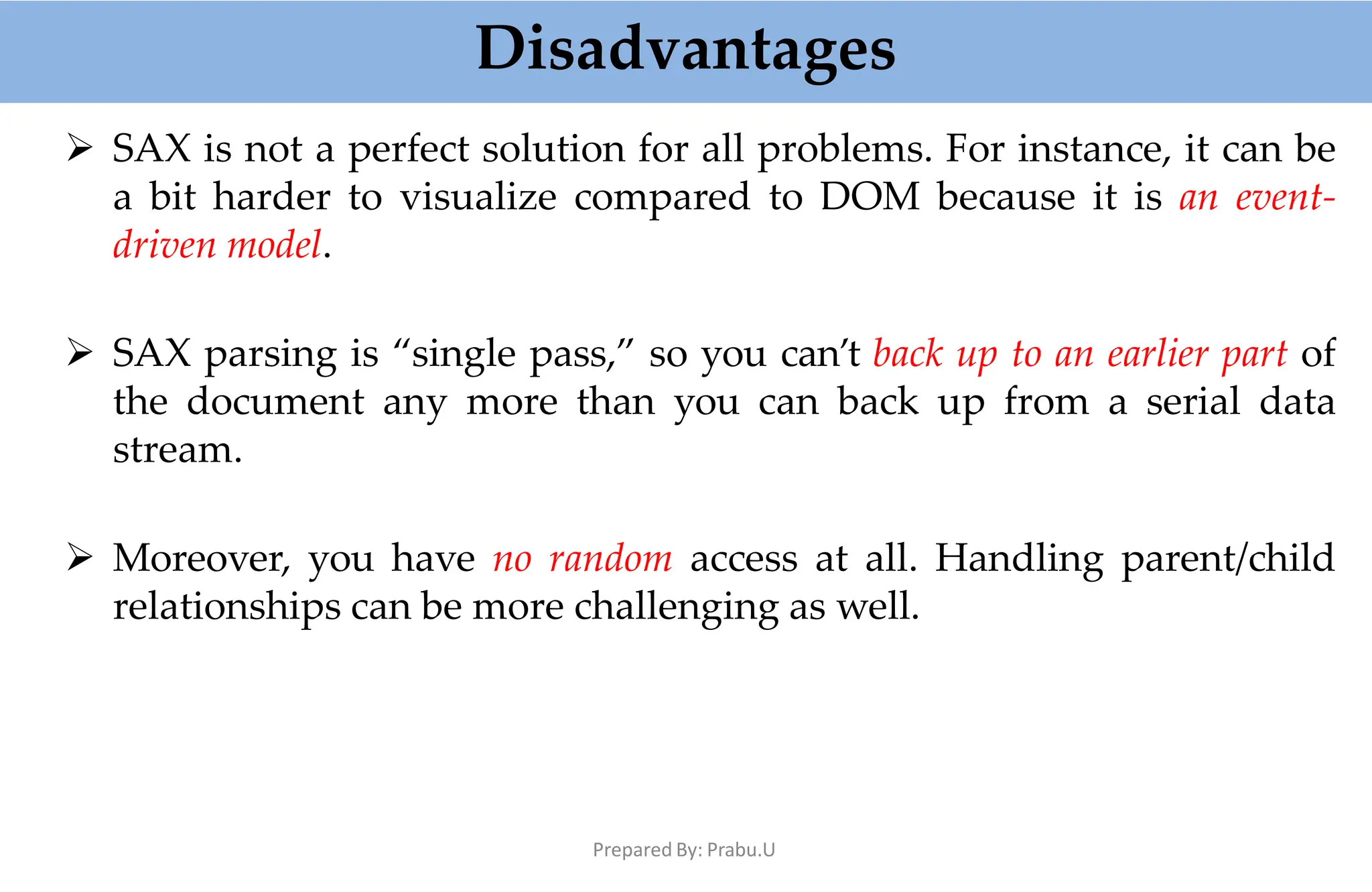 Disadvantages
Prepared By: Prabu.U
 SAX is not a perfect solution for all problems. For instance, it can be
a bit harder to visualize compared to DOM because it is an event-
driven model.
 SAX parsing is “single pass,” so you can’t back up to an earlier part of
the document any more than you can back up from a serial data
stream.
 Moreover, you have no random access at all. Handling parent/child
relationships can be more challenging as well.
 