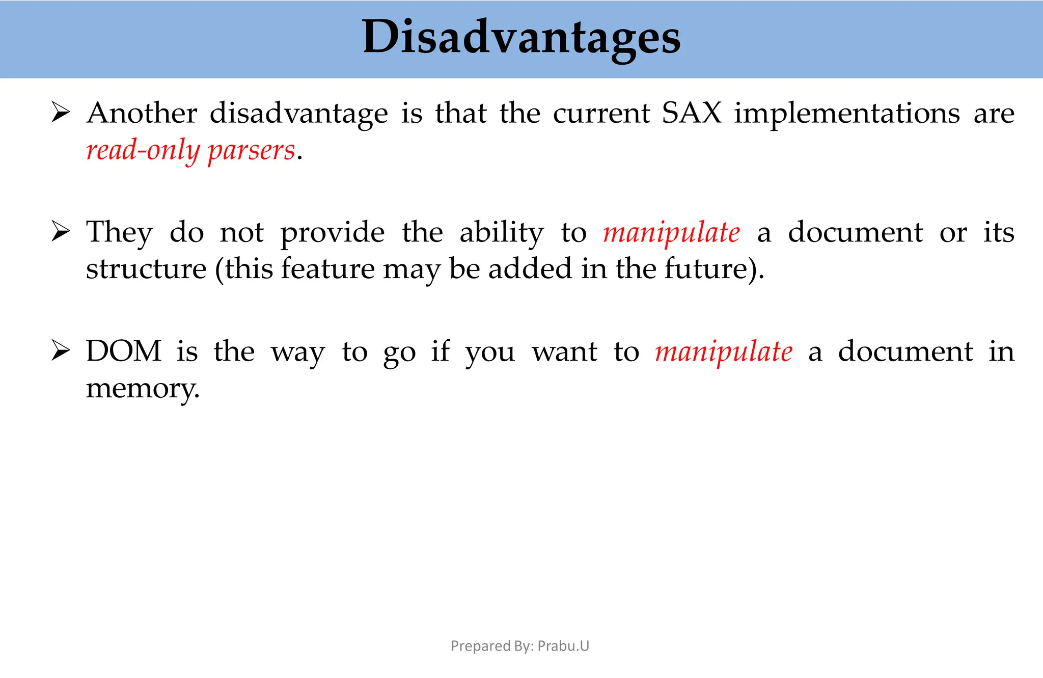 Disadvantages
Prepared By: Prabu.U
 Another disadvantage is that the current SAX implementations are
read-only parsers.
 They do not provide the ability to manipulate a document or its
structure (this feature may be added in the future).
 DOM is the way to go if you want to manipulate a document in
memory.
 